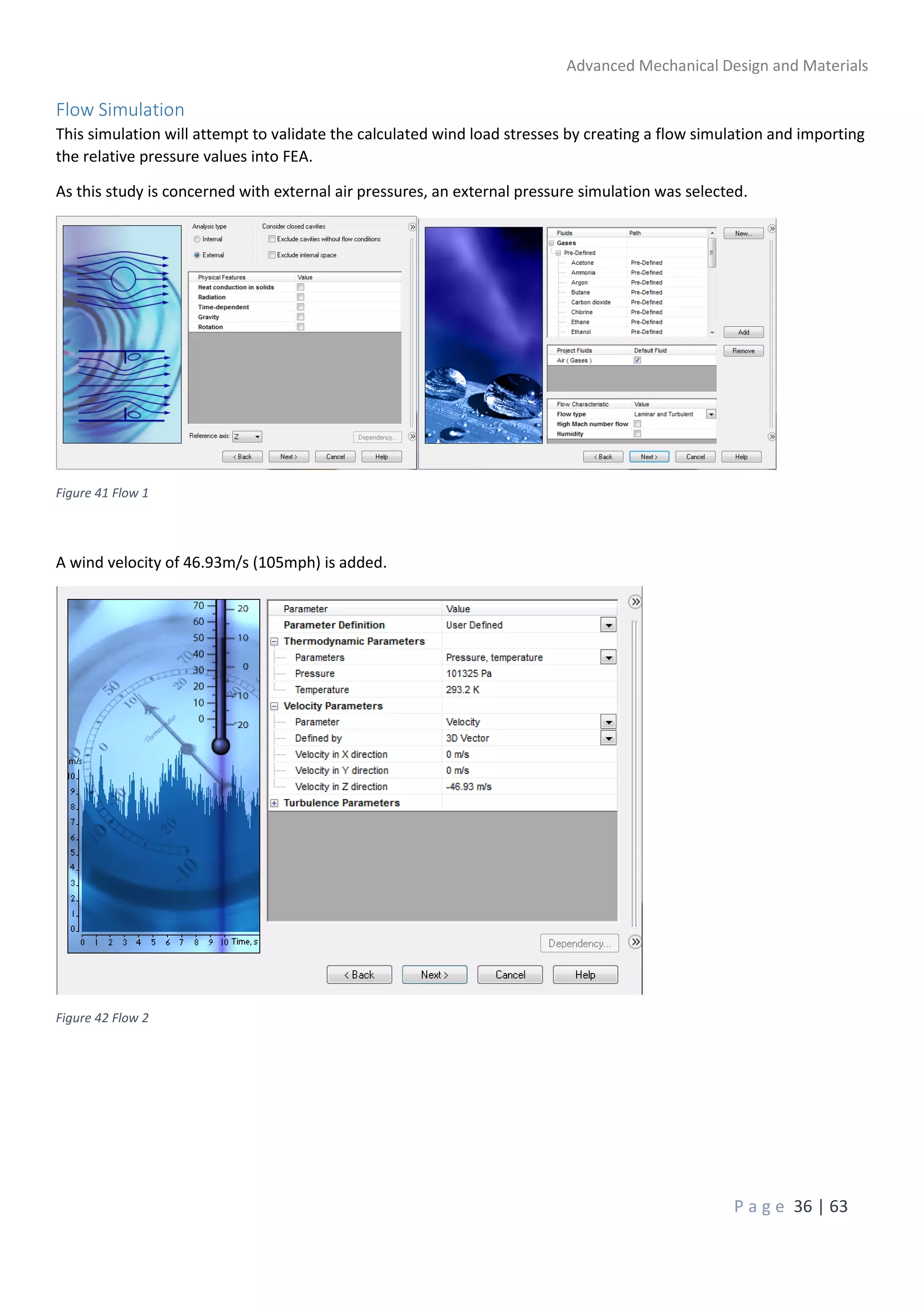 Advanced Mechanical Design and Materials
P a g e 36 | 63
Flow Simulation
This simulation will attempt to validate the calculated wind load stresses by creating a flow simulation and importing
the relative pressure values into FEA.
As this study is concerned with external air pressures, an external pressure simulation was selected.
Figure 41 Flow 1
A wind velocity of 46.93m/s (105mph) is added.
Figure 42 Flow 2
 