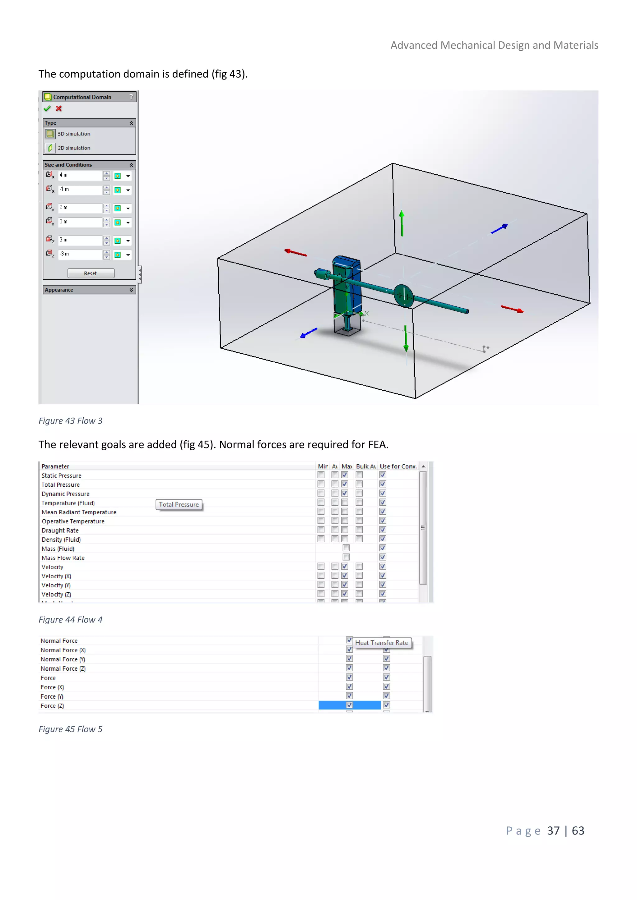 Advanced Mechanical Design and Materials
P a g e 37 | 63
The computation domain is defined (fig 43).
Figure 43 Flow 3
The relevant goals are added (fig 45). Normal forces are required for FEA.
Figure 44 Flow 4
Figure 45 Flow 5
 