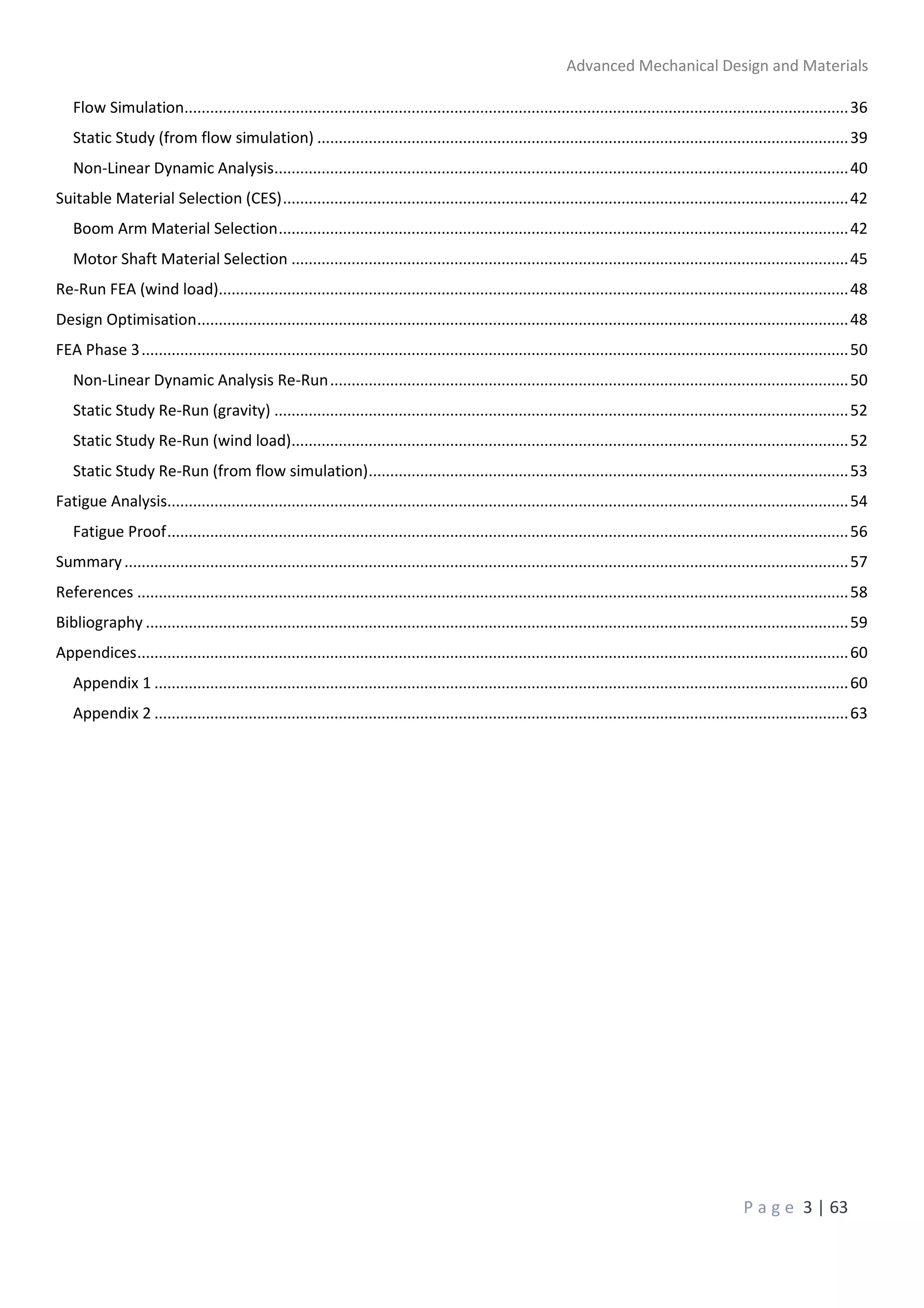 Advanced Mechanical Design and Materials
P a g e 3 | 63
Flow Simulation...........................................................................................................................................................36
Static Study (from flow simulation) ............................................................................................................................39
Non-Linear Dynamic Analysis......................................................................................................................................40
Suitable Material Selection (CES)....................................................................................................................................42
Boom Arm Material Selection.....................................................................................................................................42
Motor Shaft Material Selection ..................................................................................................................................45
Re-Run FEA (wind load)...................................................................................................................................................48
Design Optimisation........................................................................................................................................................48
FEA Phase 3.....................................................................................................................................................................50
Non-Linear Dynamic Analysis Re-Run.........................................................................................................................50
Static Study Re-Run (gravity) ......................................................................................................................................52
Static Study Re-Run (wind load)..................................................................................................................................52
Static Study Re-Run (from flow simulation)................................................................................................................53
Fatigue Analysis...............................................................................................................................................................54
Fatigue Proof...............................................................................................................................................................56
Summary.........................................................................................................................................................................57
References ......................................................................................................................................................................58
Bibliography ....................................................................................................................................................................59
Appendices......................................................................................................................................................................60
Appendix 1 ..................................................................................................................................................................60
Appendix 2 ..................................................................................................................................................................63
 