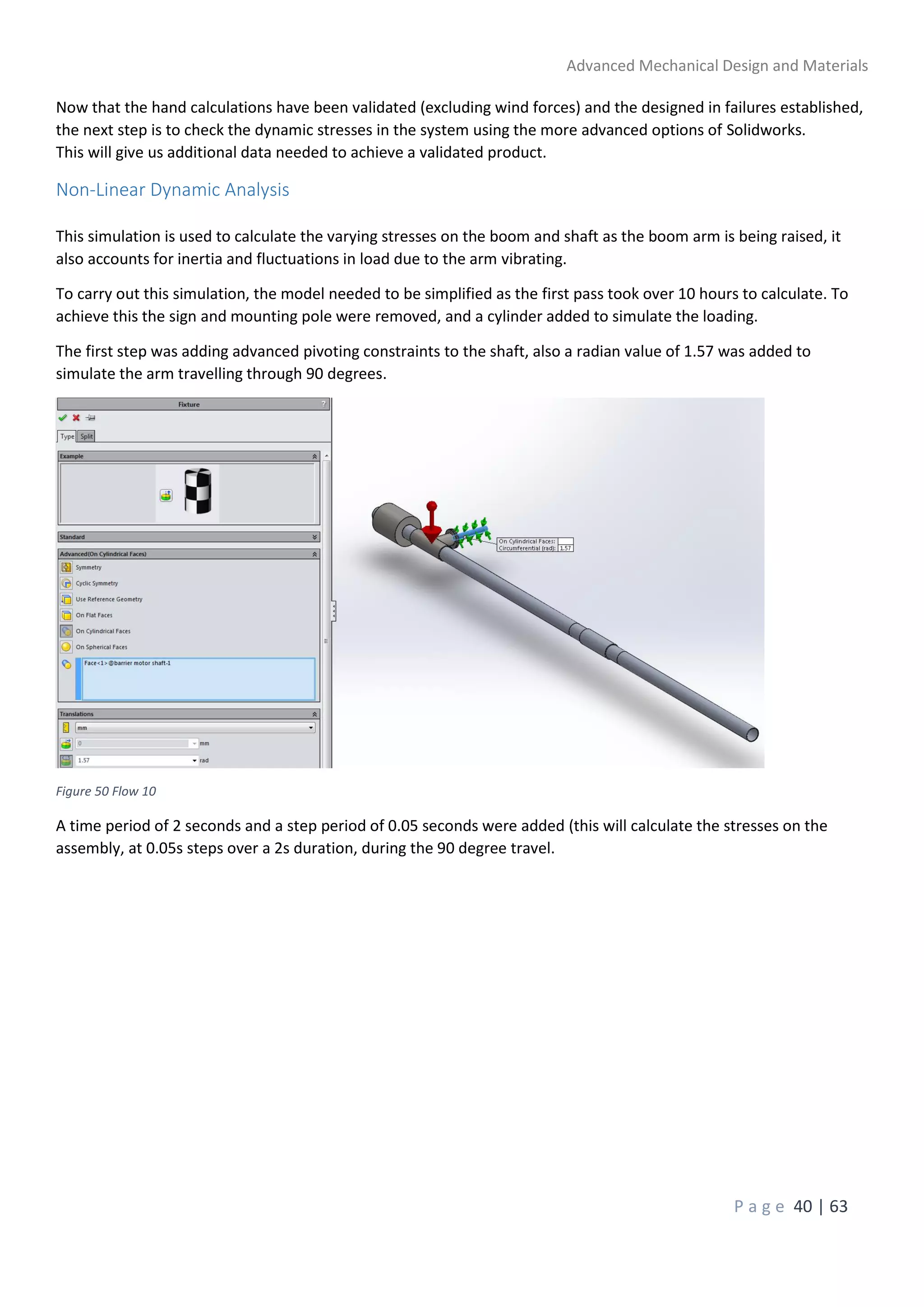 Advanced Mechanical Design and Materials
P a g e 40 | 63
Now that the hand calculations have been validated (excluding wind forces) and the designed in failures established,
the next step is to check the dynamic stresses in the system using the more advanced options of Solidworks.
This will give us additional data needed to achieve a validated product.
Non-Linear Dynamic Analysis
This simulation is used to calculate the varying stresses on the boom and shaft as the boom arm is being raised, it
also accounts for inertia and fluctuations in load due to the arm vibrating.
To carry out this simulation, the model needed to be simplified as the first pass took over 10 hours to calculate. To
achieve this the sign and mounting pole were removed, and a cylinder added to simulate the loading.
The first step was adding advanced pivoting constraints to the shaft, also a radian value of 1.57 was added to
simulate the arm travelling through 90 degrees.
Figure 50 Flow 10
A time period of 2 seconds and a step period of 0.05 seconds were added (this will calculate the stresses on the
assembly, at 0.05s steps over a 2s duration, during the 90 degree travel.
 