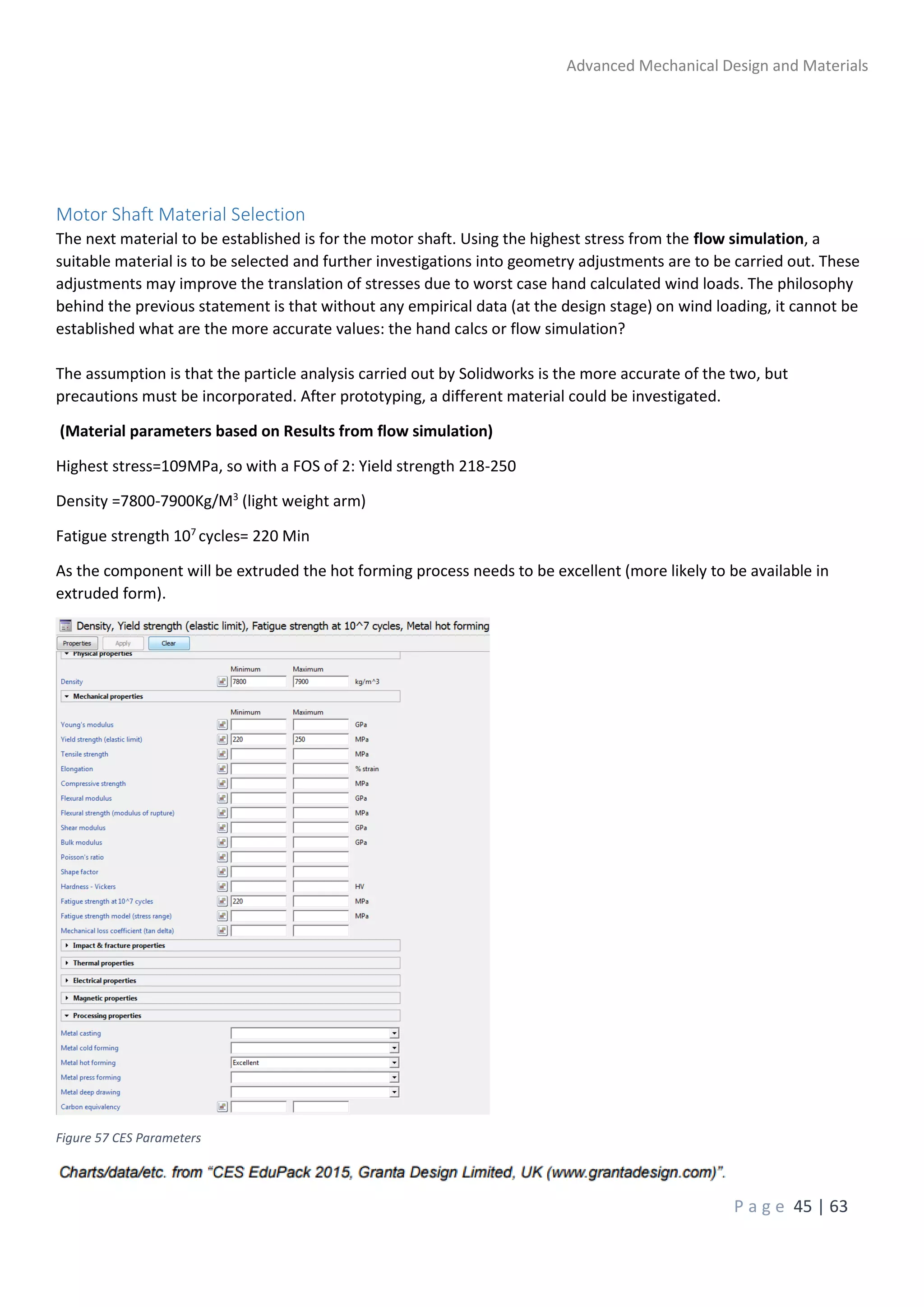 Advanced Mechanical Design and Materials
P a g e 45 | 63
Motor Shaft Material Selection
The next material to be established is for the motor shaft. Using the highest stress from the flow simulation, a
suitable material is to be selected and further investigations into geometry adjustments are to be carried out. These
adjustments may improve the translation of stresses due to worst case hand calculated wind loads. The philosophy
behind the previous statement is that without any empirical data (at the design stage) on wind loading, it cannot be
established what are the more accurate values: the hand calcs or flow simulation?
The assumption is that the particle analysis carried out by Solidworks is the more accurate of the two, but
precautions must be incorporated. After prototyping, a different material could be investigated.
(Material parameters based on Results from flow simulation)
Highest stress=109MPa, so with a FOS of 2: Yield strength 218-250
Density =7800-7900Kg/M3
(light weight arm)
Fatigue strength 107
cycles= 220 Min
As the component will be extruded the hot forming process needs to be excellent (more likely to be available in
extruded form).
Figure 57 CES Parameters
 