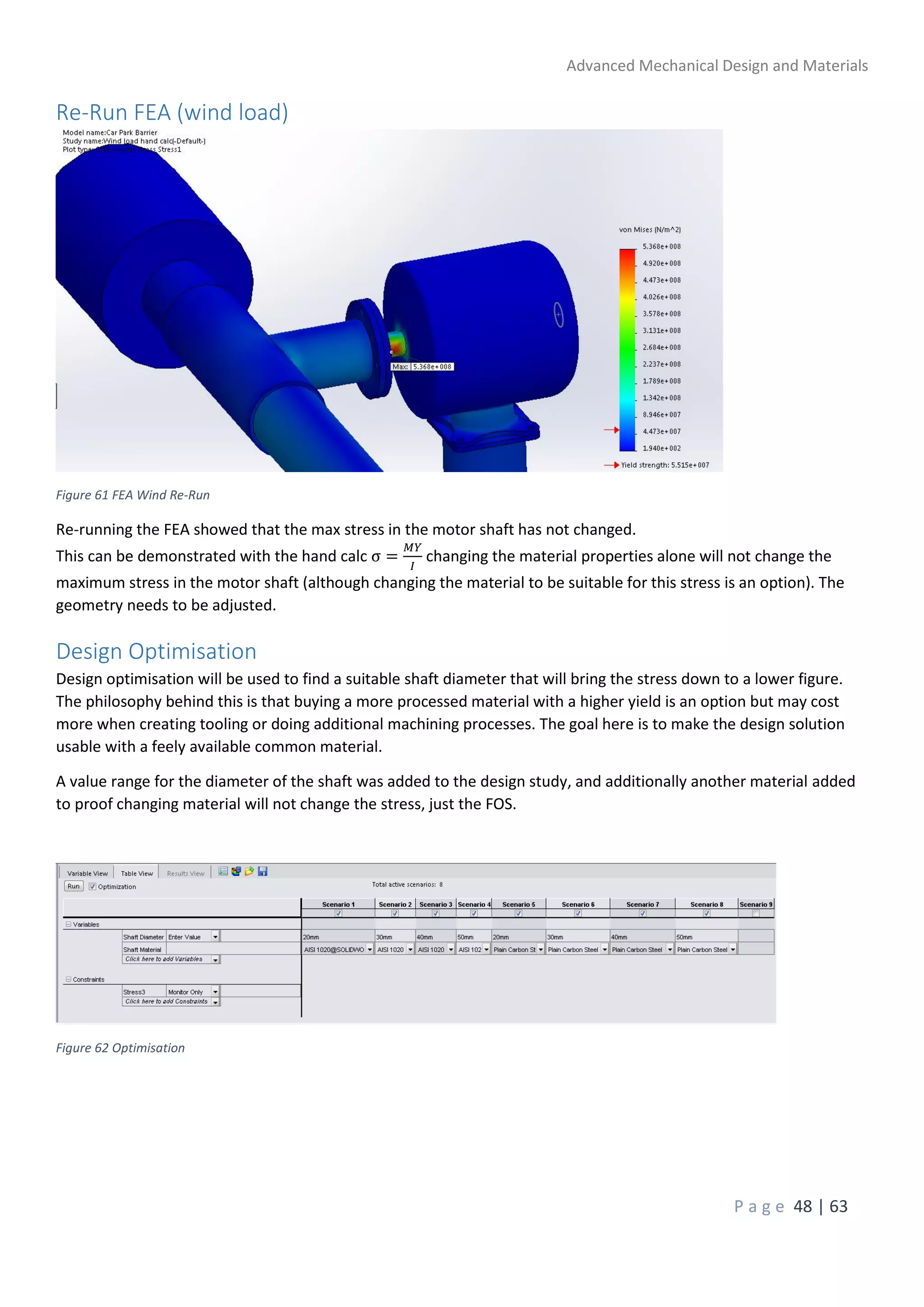 Advanced Mechanical Design and Materials
P a g e 48 | 63
Re-Run FEA (wind load)
Figure 61 FEA Wind Re-Run
Re-running the FEA showed that the max stress in the motor shaft has not changed.
This can be demonstrated with the hand calc σ =
𝑀𝑌
𝐼
changing the material properties alone will not change the
maximum stress in the motor shaft (although changing the material to be suitable for this stress is an option). The
geometry needs to be adjusted.
Design Optimisation
Design optimisation will be used to find a suitable shaft diameter that will bring the stress down to a lower figure.
The philosophy behind this is that buying a more processed material with a higher yield is an option but may cost
more when creating tooling or doing additional machining processes. The goal here is to make the design solution
usable with a feely available common material.
A value range for the diameter of the shaft was added to the design study, and additionally another material added
to proof changing material will not change the stress, just the FOS.
Figure 62 Optimisation
 