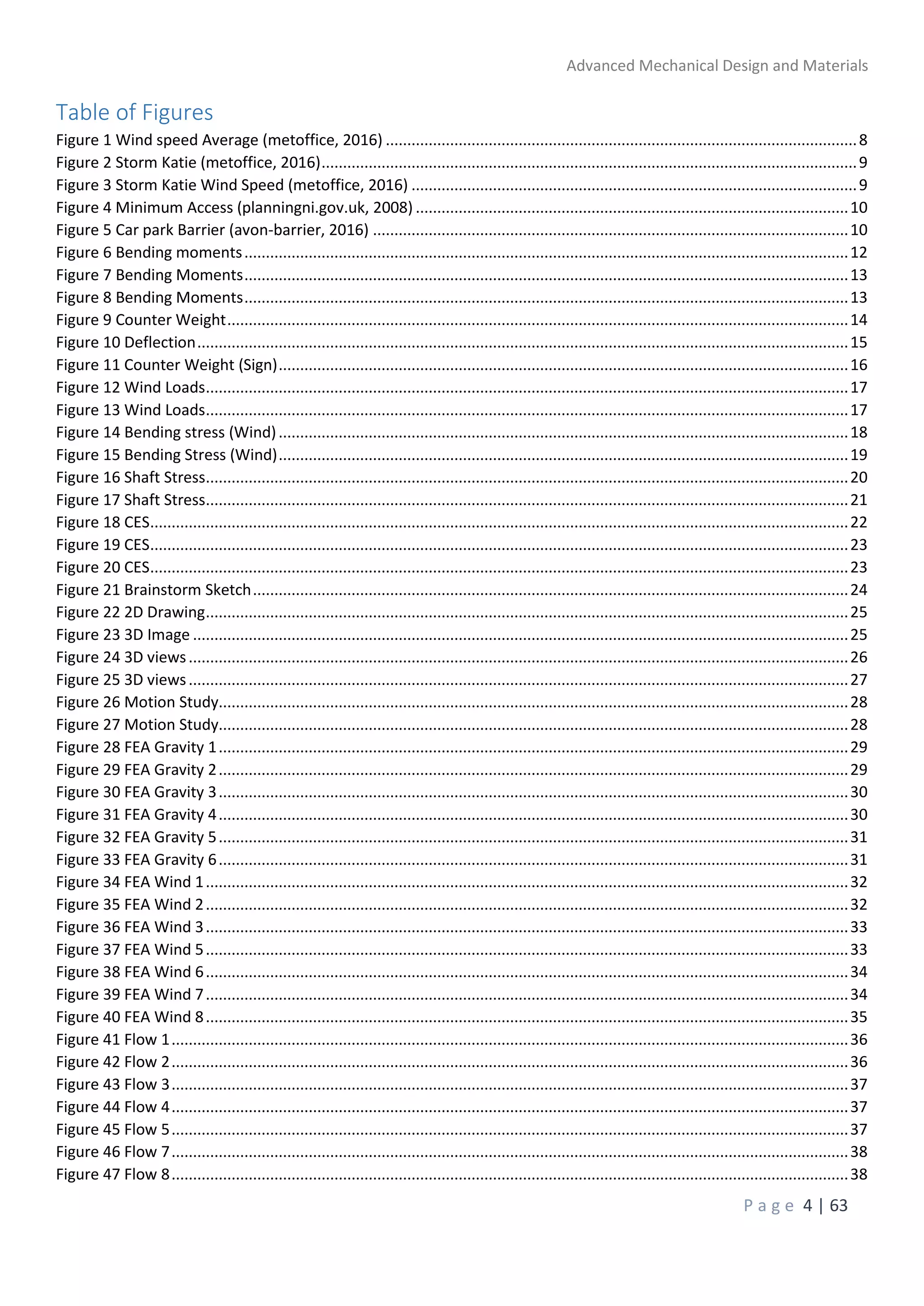 Advanced Mechanical Design and Materials
P a g e 4 | 63
Table of Figures
Figure 1 Wind speed Average (metoffice, 2016) ..............................................................................................................8
Figure 2 Storm Katie (metoffice, 2016).............................................................................................................................9
Figure 3 Storm Katie Wind Speed (metoffice, 2016) ........................................................................................................9
Figure 4 Minimum Access (planningni.gov.uk, 2008) .....................................................................................................10
Figure 5 Car park Barrier (avon-barrier, 2016) ...............................................................................................................10
Figure 6 Bending moments.............................................................................................................................................12
Figure 7 Bending Moments.............................................................................................................................................13
Figure 8 Bending Moments.............................................................................................................................................13
Figure 9 Counter Weight.................................................................................................................................................14
Figure 10 Deflection........................................................................................................................................................15
Figure 11 Counter Weight (Sign).....................................................................................................................................16
Figure 12 Wind Loads......................................................................................................................................................17
Figure 13 Wind Loads......................................................................................................................................................17
Figure 14 Bending stress (Wind).....................................................................................................................................18
Figure 15 Bending Stress (Wind).....................................................................................................................................19
Figure 16 Shaft Stress......................................................................................................................................................20
Figure 17 Shaft Stress......................................................................................................................................................21
Figure 18 CES...................................................................................................................................................................22
Figure 19 CES...................................................................................................................................................................23
Figure 20 CES...................................................................................................................................................................23
Figure 21 Brainstorm Sketch...........................................................................................................................................24
Figure 22 2D Drawing......................................................................................................................................................25
Figure 23 3D Image .........................................................................................................................................................25
Figure 24 3D views..........................................................................................................................................................26
Figure 25 3D views..........................................................................................................................................................27
Figure 26 Motion Study...................................................................................................................................................28
Figure 27 Motion Study...................................................................................................................................................28
Figure 28 FEA Gravity 1...................................................................................................................................................29
Figure 29 FEA Gravity 2...................................................................................................................................................29
Figure 30 FEA Gravity 3...................................................................................................................................................30
Figure 31 FEA Gravity 4...................................................................................................................................................30
Figure 32 FEA Gravity 5...................................................................................................................................................31
Figure 33 FEA Gravity 6...................................................................................................................................................31
Figure 34 FEA Wind 1......................................................................................................................................................32
Figure 35 FEA Wind 2......................................................................................................................................................32
Figure 36 FEA Wind 3......................................................................................................................................................33
Figure 37 FEA Wind 5......................................................................................................................................................33
Figure 38 FEA Wind 6......................................................................................................................................................34
Figure 39 FEA Wind 7......................................................................................................................................................34
Figure 40 FEA Wind 8......................................................................................................................................................35
Figure 41 Flow 1..............................................................................................................................................................36
Figure 42 Flow 2..............................................................................................................................................................36
Figure 43 Flow 3..............................................................................................................................................................37
Figure 44 Flow 4..............................................................................................................................................................37
Figure 45 Flow 5..............................................................................................................................................................37
Figure 46 Flow 7..............................................................................................................................................................38
Figure 47 Flow 8..............................................................................................................................................................38
 