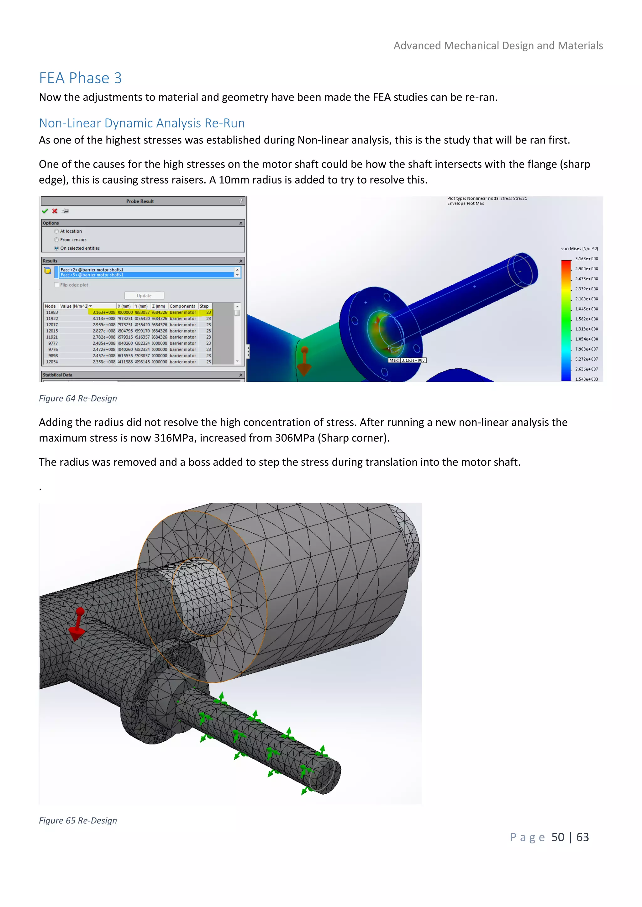 Advanced Mechanical Design and Materials
P a g e 50 | 63
FEA Phase 3
Now the adjustments to material and geometry have been made the FEA studies can be re-ran.
Non-Linear Dynamic Analysis Re-Run
As one of the highest stresses was established during Non-linear analysis, this is the study that will be ran first.
One of the causes for the high stresses on the motor shaft could be how the shaft intersects with the flange (sharp
edge), this is causing stress raisers. A 10mm radius is added to try to resolve this.
Figure 64 Re-Design
Adding the radius did not resolve the high concentration of stress. After running a new non-linear analysis the
maximum stress is now 316MPa, increased from 306MPa (Sharp corner).
The radius was removed and a boss added to step the stress during translation into the motor shaft.
.
Figure 65 Re-Design
 