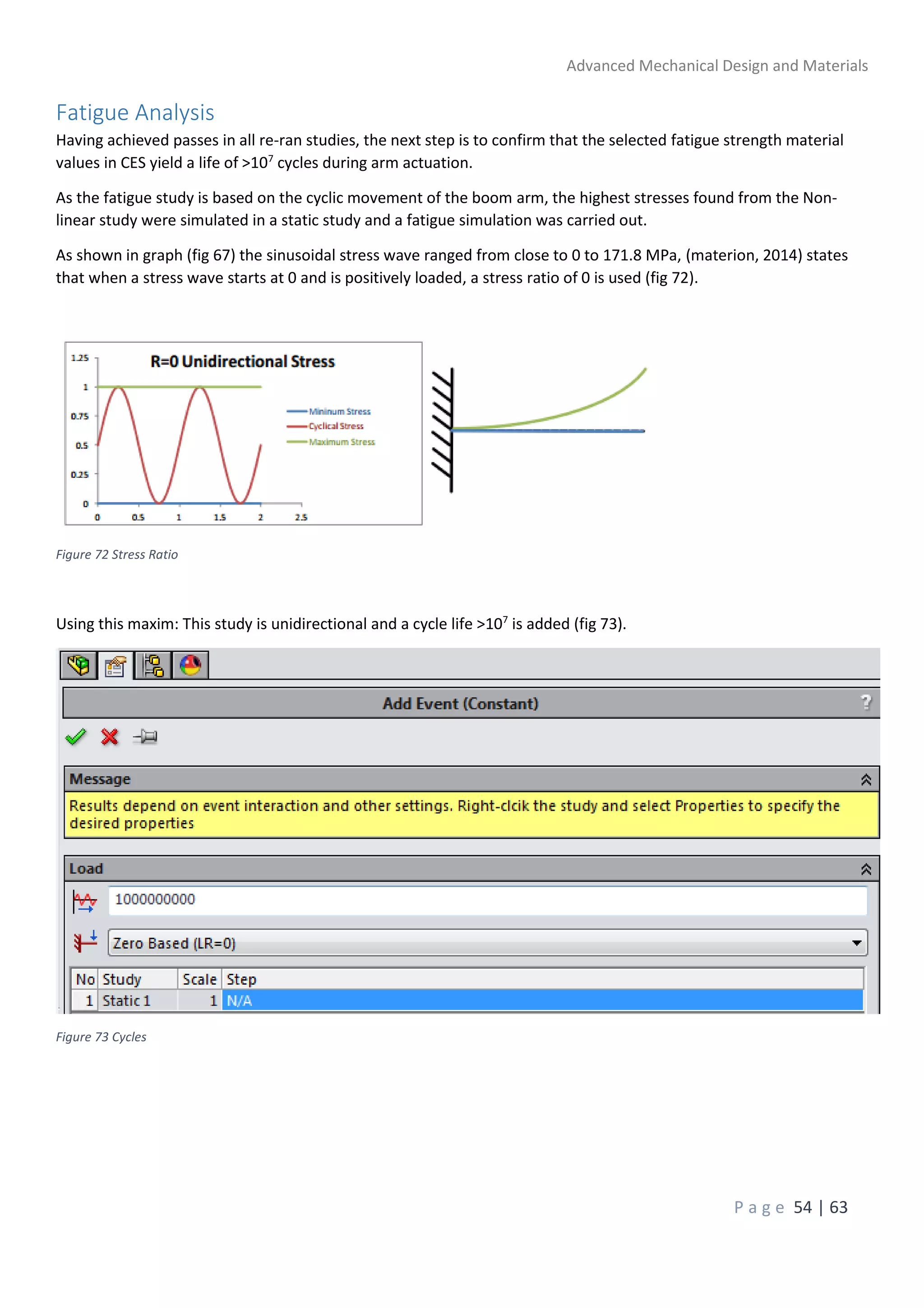 Advanced Mechanical Design and Materials
P a g e 54 | 63
Fatigue Analysis
Having achieved passes in all re-ran studies, the next step is to confirm that the selected fatigue strength material
values in CES yield a life of >107
cycles during arm actuation.
As the fatigue study is based on the cyclic movement of the boom arm, the highest stresses found from the Non-
linear study were simulated in a static study and a fatigue simulation was carried out.
As shown in graph (fig 67) the sinusoidal stress wave ranged from close to 0 to 171.8 MPa, (materion, 2014) states
that when a stress wave starts at 0 and is positively loaded, a stress ratio of 0 is used (fig 72).
Figure 72 Stress Ratio
Using this maxim: This study is unidirectional and a cycle life >107
is added (fig 73).
Figure 73 Cycles
 