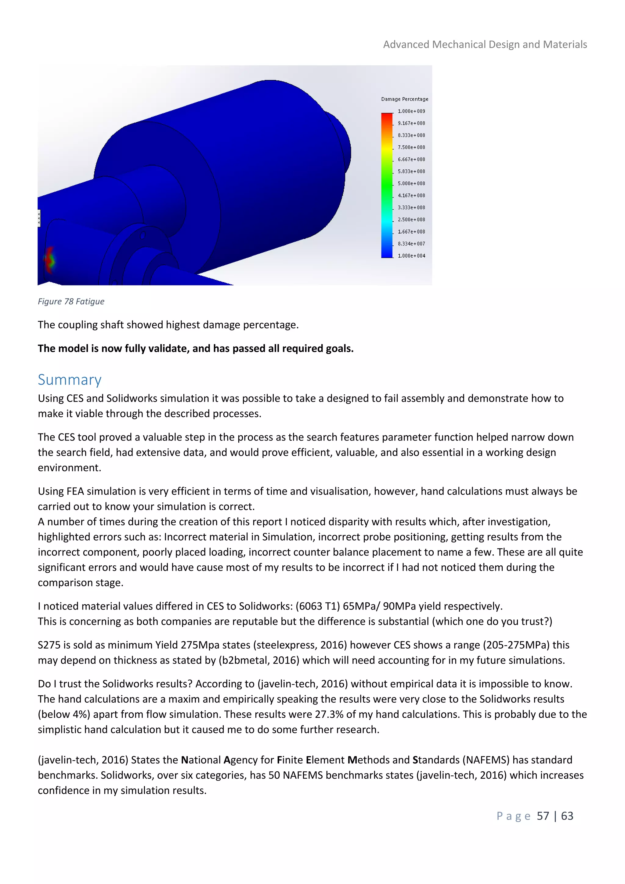 Advanced Mechanical Design and Materials
P a g e 57 | 63
Figure 78 Fatigue
The coupling shaft showed highest damage percentage.
The model is now fully validate, and has passed all required goals.
Summary
Using CES and Solidworks simulation it was possible to take a designed to fail assembly and demonstrate how to
make it viable through the described processes.
The CES tool proved a valuable step in the process as the search features parameter function helped narrow down
the search field, had extensive data, and would prove efficient, valuable, and also essential in a working design
environment.
Using FEA simulation is very efficient in terms of time and visualisation, however, hand calculations must always be
carried out to know your simulation is correct.
A number of times during the creation of this report I noticed disparity with results which, after investigation,
highlighted errors such as: Incorrect material in Simulation, incorrect probe positioning, getting results from the
incorrect component, poorly placed loading, incorrect counter balance placement to name a few. These are all quite
significant errors and would have cause most of my results to be incorrect if I had not noticed them during the
comparison stage.
I noticed material values differed in CES to Solidworks: (6063 T1) 65MPa/ 90MPa yield respectively.
This is concerning as both companies are reputable but the difference is substantial (which one do you trust?)
S275 is sold as minimum Yield 275Mpa states (steelexpress, 2016) however CES shows a range (205-275MPa) this
may depend on thickness as stated by (b2bmetal, 2016) which will need accounting for in my future simulations.
Do I trust the Solidworks results? According to (javelin-tech, 2016) without empirical data it is impossible to know.
The hand calculations are a maxim and empirically speaking the results were very close to the Solidworks results
(below 4%) apart from flow simulation. These results were 27.3% of my hand calculations. This is probably due to the
simplistic hand calculation but it caused me to do some further research.
(javelin-tech, 2016) States the National Agency for Finite Element Methods and Standards (NAFEMS) has standard
benchmarks. Solidworks, over six categories, has 50 NAFEMS benchmarks states (javelin-tech, 2016) which increases
confidence in my simulation results.
 