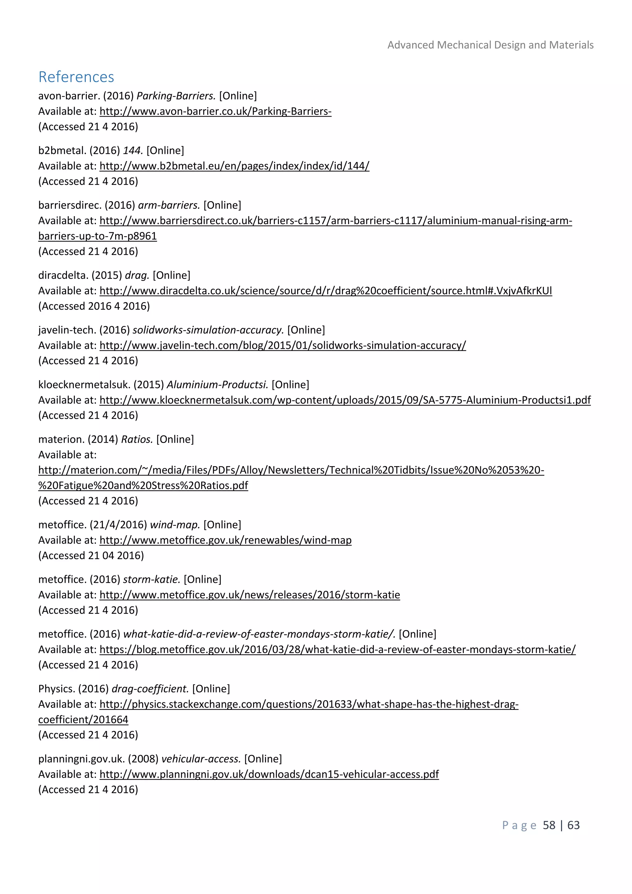Advanced Mechanical Design and Materials
P a g e 58 | 63
References
avon-barrier. (2016) Parking-Barriers. [Online]
Available at: http://www.avon-barrier.co.uk/Parking-Barriers-
(Accessed 21 4 2016)
b2bmetal. (2016) 144. [Online]
Available at: http://www.b2bmetal.eu/en/pages/index/index/id/144/
(Accessed 21 4 2016)
barriersdirec. (2016) arm-barriers. [Online]
Available at: http://www.barriersdirect.co.uk/barriers-c1157/arm-barriers-c1117/aluminium-manual-rising-arm-
barriers-up-to-7m-p8961
(Accessed 21 4 2016)
diracdelta. (2015) drag. [Online]
Available at: http://www.diracdelta.co.uk/science/source/d/r/drag%20coefficient/source.html#.VxjvAfkrKUl
(Accessed 2016 4 2016)
javelin-tech. (2016) solidworks-simulation-accuracy. [Online]
Available at: http://www.javelin-tech.com/blog/2015/01/solidworks-simulation-accuracy/
(Accessed 21 4 2016)
kloecknermetalsuk. (2015) Aluminium-Productsi. [Online]
Available at: http://www.kloecknermetalsuk.com/wp-content/uploads/2015/09/SA-5775-Aluminium-Productsi1.pdf
(Accessed 21 4 2016)
materion. (2014) Ratios. [Online]
Available at:
http://materion.com/~/media/Files/PDFs/Alloy/Newsletters/Technical%20Tidbits/Issue%20No%2053%20-
%20Fatigue%20and%20Stress%20Ratios.pdf
(Accessed 21 4 2016)
metoffice. (21/4/2016) wind-map. [Online]
Available at: http://www.metoffice.gov.uk/renewables/wind-map
(Accessed 21 04 2016)
metoffice. (2016) storm-katie. [Online]
Available at: http://www.metoffice.gov.uk/news/releases/2016/storm-katie
(Accessed 21 4 2016)
metoffice. (2016) what-katie-did-a-review-of-easter-mondays-storm-katie/. [Online]
Available at: https://blog.metoffice.gov.uk/2016/03/28/what-katie-did-a-review-of-easter-mondays-storm-katie/
(Accessed 21 4 2016)
Physics. (2016) drag-coefficient. [Online]
Available at: http://physics.stackexchange.com/questions/201633/what-shape-has-the-highest-drag-
coefficient/201664
(Accessed 21 4 2016)
planningni.gov.uk. (2008) vehicular-access. [Online]
Available at: http://www.planningni.gov.uk/downloads/dcan15-vehicular-access.pdf
(Accessed 21 4 2016)
 