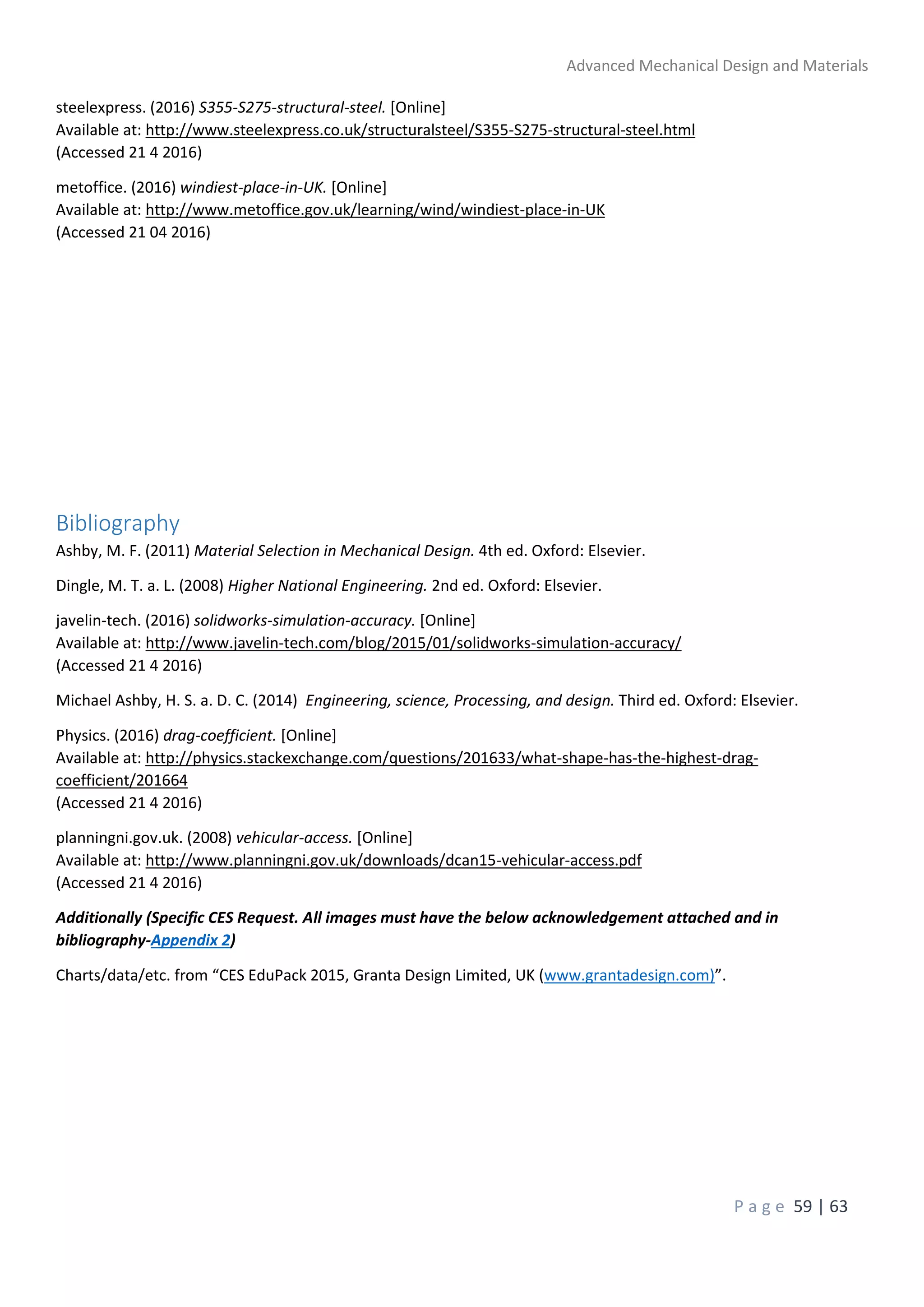 Advanced Mechanical Design and Materials
P a g e 59 | 63
steelexpress. (2016) S355-S275-structural-steel. [Online]
Available at: http://www.steelexpress.co.uk/structuralsteel/S355-S275-structural-steel.html
(Accessed 21 4 2016)
metoffice. (2016) windiest-place-in-UK. [Online]
Available at: http://www.metoffice.gov.uk/learning/wind/windiest-place-in-UK
(Accessed 21 04 2016)
Bibliography
Ashby, M. F. (2011) Material Selection in Mechanical Design. 4th ed. Oxford: Elsevier.
Dingle, M. T. a. L. (2008) Higher National Engineering. 2nd ed. Oxford: Elsevier.
javelin-tech. (2016) solidworks-simulation-accuracy. [Online]
Available at: http://www.javelin-tech.com/blog/2015/01/solidworks-simulation-accuracy/
(Accessed 21 4 2016)
Michael Ashby, H. S. a. D. C. (2014) Engineering, science, Processing, and design. Third ed. Oxford: Elsevier.
Physics. (2016) drag-coefficient. [Online]
Available at: http://physics.stackexchange.com/questions/201633/what-shape-has-the-highest-drag-
coefficient/201664
(Accessed 21 4 2016)
planningni.gov.uk. (2008) vehicular-access. [Online]
Available at: http://www.planningni.gov.uk/downloads/dcan15-vehicular-access.pdf
(Accessed 21 4 2016)
Additionally (Specific CES Request. All images must have the below acknowledgement attached and in
bibliography-Appendix 2)
Charts/data/etc. from “CES EduPack 2015, Granta Design Limited, UK (www.grantadesign.com)”.
 