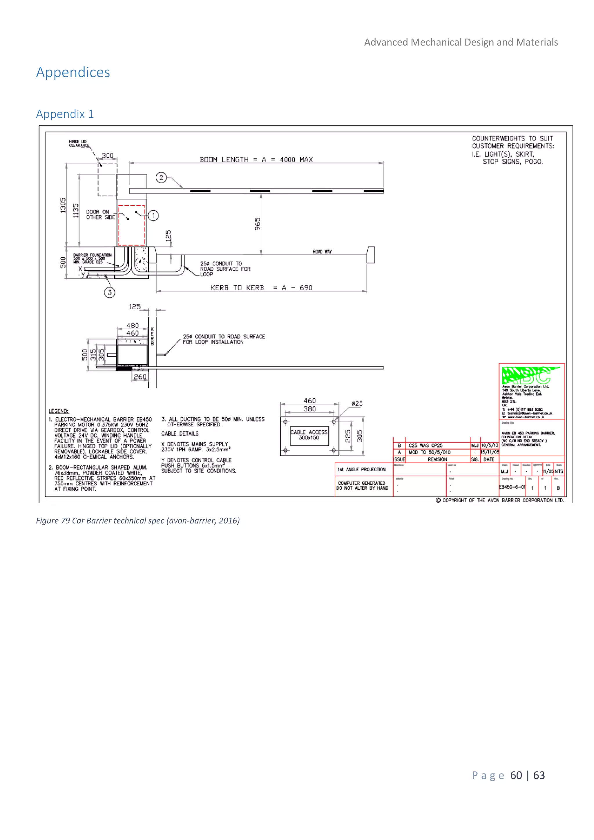 Advanced Mechanical Design and Materials
P a g e 60 | 63
Appendices
Appendix 1
Figure 79 Car Barrier technical spec (avon-barrier, 2016)
 