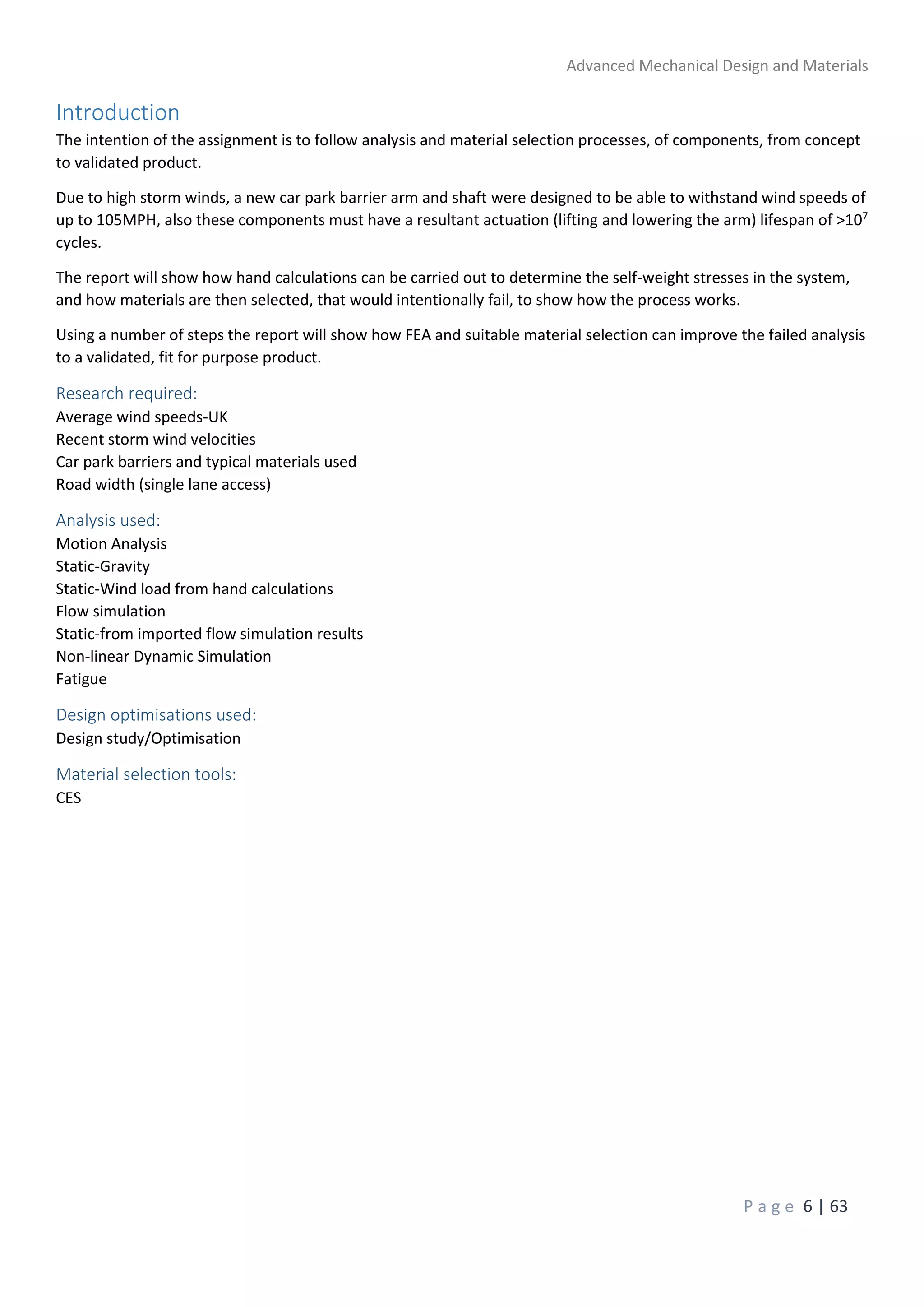 Advanced Mechanical Design and Materials
P a g e 6 | 63
Introduction
The intention of the assignment is to follow analysis and material selection processes, of components, from concept
to validated product.
Due to high storm winds, a new car park barrier arm and shaft were designed to be able to withstand wind speeds of
up to 105MPH, also these components must have a resultant actuation (lifting and lowering the arm) lifespan of >107
cycles.
The report will show how hand calculations can be carried out to determine the self-weight stresses in the system,
and how materials are then selected, that would intentionally fail, to show how the process works.
Using a number of steps the report will show how FEA and suitable material selection can improve the failed analysis
to a validated, fit for purpose product.
Research required:
Average wind speeds-UK
Recent storm wind velocities
Car park barriers and typical materials used
Road width (single lane access)
Analysis used:
Motion Analysis
Static-Gravity
Static-Wind load from hand calculations
Flow simulation
Static-from imported flow simulation results
Non-linear Dynamic Simulation
Fatigue
Design optimisations used:
Design study/Optimisation
Material selection tools:
CES
 