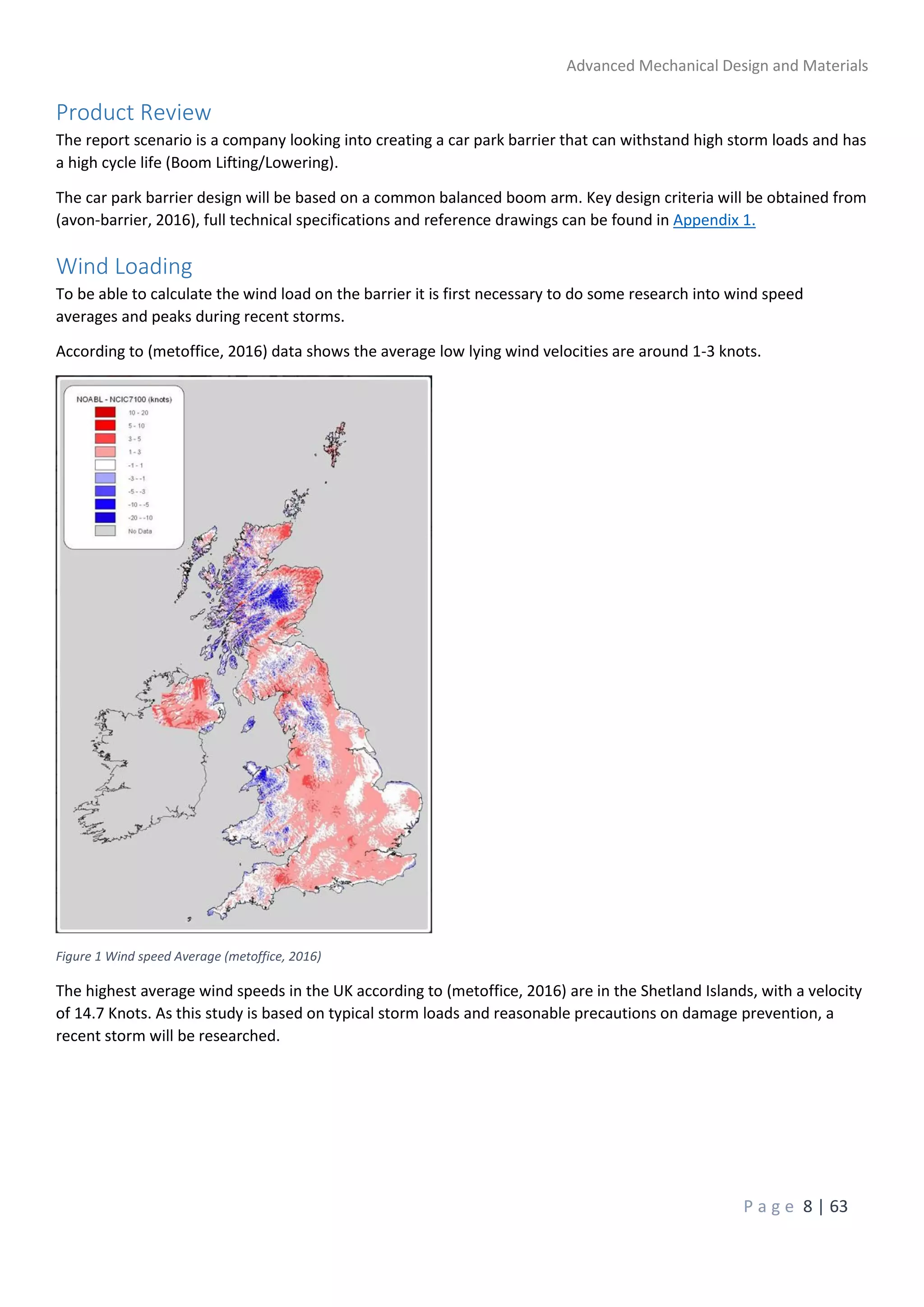 Advanced Mechanical Design and Materials
P a g e 8 | 63
Product Review
The report scenario is a company looking into creating a car park barrier that can withstand high storm loads and has
a high cycle life (Boom Lifting/Lowering).
The car park barrier design will be based on a common balanced boom arm. Key design criteria will be obtained from
(avon-barrier, 2016), full technical specifications and reference drawings can be found in Appendix 1.
Wind Loading
To be able to calculate the wind load on the barrier it is first necessary to do some research into wind speed
averages and peaks during recent storms.
According to (metoffice, 2016) data shows the average low lying wind velocities are around 1-3 knots.
Figure 1 Wind speed Average (metoffice, 2016)
The highest average wind speeds in the UK according to (metoffice, 2016) are in the Shetland Islands, with a velocity
of 14.7 Knots. As this study is based on typical storm loads and reasonable precautions on damage prevention, a
recent storm will be researched.
 