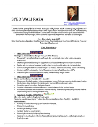 SYED WALI RAZA
Email:wali.raza110@gmail.com
Call: +923361054302
Client-driven, quality-focused retail managerwithproven track record of top performance
Retailleaderwith profoundandbroadexpertise in every aspectof store management. Creates and promotes caring
customer service program for entire staff. Coaches everyemployee toward individual goals. Establishes retail
environment that encourages positive customer experience and promotes realization of sales targets
.
Core Knowledge and Skills
RetailMerchandising,OperationsStorePlanning&Design, Team Leadership, Coaching and Mentoring, Personnel
Training and Development
.
Work Experience:-
1. Chase Value Centre
Working as an Assistant Branch Manager from (June 2016 – Present )
 Managing &Training Sales&Admin staff, day-to-day counselingtomakebettercustomershopping
environment.
 Short-listingtalentedstaff, rating the top performingemployeesfortheir promotionsandincrements.
 Dealingwiththe customerissuesandprovidingthem the best possiblesolutionto their satisfaction.
 CommunicatingwiththeMerchandiser’s/Buyer’sfor the stockavailabilitypercentageandtheKVI ordering.
 IntroducingMNC’spoliciestothe HigherManagementinmaking RetailOperationsSOP’s.
 OverallindulgenceinBranchOperations,havingkeenknowledgeoflegalmatters.
2. Chase Value Centre
Worked as a Floor Manager from ( Oct 2015 – June 2016 )
 Managingandmotivatingateam to increasesalesandensureefficiency; managingstocklevelsandmaking
key decisionsaboutstockcontrol;analyzingsales figuresand forecastingfuturesales.
 Organizingspecialpromotions,displaysandevents.
 Updatingcolleaguesonbusinessperformance,newinitiativesandother pertinent issues.
 Maintainingawarenessofmarkettrends inthe retailindustry, understandingforthcomingcustomerinitiatives
andmonitoringwhatlocalcompetitorsaredoing.
3. Azizia Panda United Co. (HYPER PANDA)
(One of the leading retailer in Kingdom of Saudi Arabia)
Worked as a sectionsupervisorof Textile&Gen.MerchandiseSection from (Feb2013 –Sept 2015)
Responsibilities:-
 Handlingthesection,floordisplays and promotionaldisplays.
 MakingPurchaseOrders.
 Receiving & stockingofGoods.
 Handle& Control on handInventory.
 Preparing& maintaining halfyearlyStore Inventory.
 Assisting the Inventory team interms of aisleaddressing,counting/scanningtheproducts,providingthem
finalfindings, etc.
 
