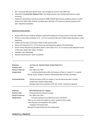 • Non- moving and dead stock periodic review, also managing the minimum stock (MRP) item,
• Critical item, including Raw Material Paint, and closely interaction with materials department for smooth
functioning.
• Department representative of stores & purchase for ESBE (ESSAR Steel business excellence) activity to conduct
Quality circle, POKA YOKE, SUJHAV, Six Sigma green belt & lean CTR (cycle time reduction) projects & inter
plant / department competition.
Significant achievements
• Saving of INR 75 lacs annually by identifying, reporting & liquidating non-moving inventory of high value materials.
• Winner of on-line safety competition for Fy. 12-13 for ensuring the high level of safety & safety awareness in stores
department.
• Certified internal auditor & Core team member for IMS audit from DNV.
• Winner of 5s champion for Fy. 12-13 to ensure that store department adheres to 5S methodology.
• Winner of Essar Manufacturing Excellence award in service dept. for Fy. 12-13 to ensure stores department excels
in Poka yoke, Quality circle, Sujhav, Six Sigma.
• Application Lean methodology
• Received several awards in sports competitions.
•
Employer : Jai Corp Ltd. Nanded {Sipta Coated Steel Div.}
Position Held : Officer
Period of Service : Dec. 2003 to Jan. 2007
Assignments : monitoring daily functions within the framework of Sap mm module 4.7 i.e. material
Receipt, issues, storage of inventory, material preservation with Rgp’s and Nrgp’s
Accomplishments : Learned the basics of SAP mm module 4.7 and was well versed within 3 months.
: Handled Raw materials independently.
: Managed project site successfully of CGL CCL furnace / pickling line upgrading.
Employer : SKG Refractories Ltd. Nagpur.
Position Held : Purchase Executive & Stores In charge.
Period of Service : Dec.1995 to Dec. 2003
Assignments : Purchase of general consumable Items as per requirement.
Follow up and review with supplier for enquiry, quotation & Items supply.
rate comparison and negotiations with suppliers.
Finalization of Purchase Order..
: Managed Purchase & Stores job work independently.
PERSONAL PROFILE
 