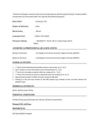 Ambitious and energetic composed under pressure and get along very well with people at all levels. Possess excellent
correspondence & communication skills. Very organized with professional approach
Date of Birth : 23 February 1970
Religion & Nationality : Indian
Marital Status : Married
Language Known : English, Hindi, Marathi
Permanent Address : “ ARUNODAYA “ Plot No. 292 “A” Loksewa Nagar, Bhamti
Nagpur.
ACEDEMIC & PROFESSIONAL QUALIFICATIONS
Bachelor of Commerce : G S Collage of commerce & economics, Nagpur University, NAGPUR.
Masters of Commerce : G S Collage of commerce & economics, Nagpur University, NAGPUR.
OTHER ACTIVITIES
 1
st
Winner of Essar Manufacturing Excellence award in service dept. for Fy. 12-13.
 Got 2
nd
position in annual intercompany carom championship for Fy. 12-13
 1
st
winner of on line safety competition within the company for Fy. 12-13
 1
st
winner of 5s champion for stores as a department within the company for Fy. 12-13.
 Approved internal auditor for IMS & Core team member for IMS audit.
 Working as a Key core team member for SAP MM module & got certificate for best core team member from
ESSAR IT team.
HOBBIES & INTERESTS
Sports, watching movies, Driving.
PERSONAL STRENGTHS
Friendly and easy going with people, keen observer, fast learner & good listener
Present CTC: 6.23 Lac.
REFERENCES
Can be provided on request
 