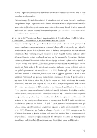 90
montre l’expression in vivo et sans stimulation extérieure d’un marqueur osseux dans la fibre
musculaire en régénération.
En connaissance de ses informations-là, il serait intéressant de tester si dans les myoblastes
surexprimant CBFβ, l’augmentation de l’activité du dimère Runx1/CBFβ concomitante avec
l’expression de MyoD, pourrait induire l’expression de la protéine Runx2. Si tel est le cas, cela
pourrait suffire à induire la différenciation ostéogénique (Gersbach et al, 2004), au détriment
de la différenciation musculaire.
IV. Les variants d’épissage de Runx1 pourraient être à l’origine d’une double fonction :
le contrôle de la prolifération et de la différenciation musculaire
Une des caractéristiques des gènes Runx de mammifères et de l’oursin est la génération de
variants d’épissages. À une ou deux exceptions près, l’ensemble des transcrits qui codent les
protéines Runx gardent le domaine runt intact et diffèrent principalement par leur extrémité
C-terminale. Dans l’hématopoïèse, un processus au cours duquel la fonction de Runx1 a bien
été caractérisée, un certain nombre de variants ont été caractérisés. Ces variants d’épissage
sont co-exprimés différemment en fonction du lignage cellulaire, cependant leur spécificité
n’est pas encore bien comprise. Néanmoins, certaines fonctions ont été attribuées à certains
variants de Runx1 grâce à des expériences en culture cellulaire où une isoforme peut être
surexprimée par rapport à une autre (Tanaka et al, 1995). Par exemple, une étude suggère que
l’isoforme humaine la plus courte, Runx1-P2 de 26 kDa (appelée également AML1a) et dont
l’extrémité C-terminale est presque intégralement manquante, favorise la prolifération au
détriment de la différenciation dans la lignée murine de cellules myéloïdes. De manière
intéressante, l’isoforme plus longue Runx1-P2 de 49 kDa (appelée également AML1b) a un
effet opposé en stimulant la différenciation et en bloquant la prolifération (Tanaka et al,
1995). Une autre étude plus récente s’est intéressée au rôle différentiel de AML1a et AML1b
dans les cellules de moelle osseuse. L’expression forcée de AML1 dans ces cellules augmente
leur potentiel de greffe puisque le nombre de cellules surexprimant AML1a s’amplifie
rapidement chez les receveurs. Inversement, la surexpression d’AML1b abolit complètement
la capacité de greffe de ces cellules. De plus, AML1b stimule la différenciation alors que
AML1a stimule la prolifération des progéniteurs capables de greffe lymphomyéloïde (Tsuzuki
et al, 2007). Ensemble, ces études et d’autres (Tanaka et al, 1995) suggèrent que les
différentes isoformes de Runx1 peuvent avoir des rôles opposés dans la prolifération et la
différenciation. Le niveau d’expression relatif des différentes isoformes de Runx1 pourrait
ainsi affecter le choix de la cellule dans sa décision de proliférer ou de se différencier.
 