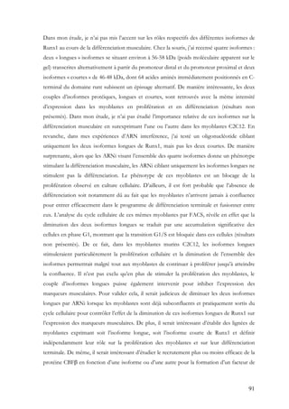 91
Dans mon étude, je n’ai pas mis l’accent sur les rôles respectifs des différentes isoformes de
Runx1 au cours de la différenciation musculaire. Chez la souris, j’ai recensé quatre isoformes :
deux « longues » isoformes se situant environ à 56-58 kDa (poids moléculaire apparent sur le
gel) transcrites alternativement à partir du promoteur distal et du promoteur proximal et deux
isoformes « courtes » de 46-48 kDa, dont 64 acides aminés immédiatement positionnés en C-
terminal du domaine runt subissent un épissage alternatif. De manière intéressante, les deux
couples d’isoformes protéiques, longues et courtes, sont retrouvés avec la même intensité
d’expression dans les myoblastes en prolifération et en différenciation (résultats non
présentés). Dans mon étude, je n’ai pas étudié l’importance relative de ces isoformes sur la
différenciation musculaire en surexprimant l’une ou l’autre dans les myoblastes C2C12. En
revanche, dans mes expériences d’ARN interférence, j’ai testé un oligonucléotide ciblant
uniquement les deux isoformes longues de Runx1, mais pas les deux courtes. De manière
surprenante, alors que les ARNi visant l’ensemble des quatre isoformes donne un phénotype
stimulant la différenciation musculaire, les ARNi ciblant uniquement les isoformes longues ne
stimulent pas la différenciation. Le phénotype de ces myoblastes est un blocage de la
prolifération observé en culture cellulaire. D’ailleurs, il est fort probable que l’absence de
différenciation soit notamment dû au fait que les myoblastes n’arrivent jamais à confluence
pour entrer efficacement dans le programme de différenciation terminale et fusionner entre
eux. L’analyse du cycle cellulaire de ces mêmes myoblastes par FACS, révèle en effet que la
diminution des deux isoformes longues se traduit par une accumulation significative des
cellules en phase G1, montrant que la transition G1/S est bloquée dans ces cellules (résultats
non présentés). De ce fait, dans les myoblastes murins C2C12, les isoformes longues
stimuleraient particulièrement la prolifération cellulaire et la diminution de l’ensemble des
isoformes permettrait malgré tout aux myoblastes de continuer à proliférer jusqu’à atteindre
la confluence. Il n’est pas exclu qu’en plus de stimuler la prolifération des myoblastes, le
couple d’isoformes longues puisse également intervenir pour inhiber l’expression des
marqueurs musculaires. Pour valider cela, il serait judicieux de diminuer les deux isoformes
longues par ARNi lorsque les myoblastes sont déjà subconfluents et pratiquement sortis du
cycle cellulaire pour contrôler l’effet de la diminution de ces isoformes longues de Runx1 sur
l’expression des marqueurs musculaires. De plus, il serait intéressant d’établir des lignées de
myoblastes exprimant soit l’isoforme longue, soit l’isoforme courte de Runx1 et définir
indépendamment leur rôle sur la prolifération des myoblastes et sur leur différenciation
terminale. De même, il serait intéressant d’étudier le recrutement plus ou moins efficace de la
protéine CBFβ en fonction d’une isoforme ou d’une autre pour la formation d’un facteur de
 