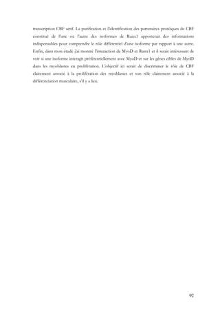 92
transcription CBF actif. La purification et l’identification des partenaires protéiques de CBF
constitué de l’une ou l’autre des isoformes de Runx1 apporterait des informations
indispensables pour comprendre le rôle différentiel d’une isoforme par rapport à une autre.
Enfin, dans mon étude j’ai montré l’interaction de MyoD et Runx1 et il serait intéressant de
voir si une isoforme interagit préférentiellement avec MyoD et sur les gènes cibles de MyoD
dans les myoblastes en prolifération. L’objectif ici serait de discriminer le rôle de CBF
clairement associé à la prolifération des myoblastes et son rôle clairement associé à la
différenciation musculaire, s’il y a lieu.
 