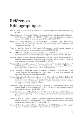 95
Références
Bibliographiques
Adya N, Castilla LH, Liu PP (2000) Function of CBFbeta/Bro proteins. Semin Cell Dev Biol 11(5):
361-368
Aikawa Y, Nguyen LA, Isono K, Takakura N, Tagata Y, Schmitz ML, Koseki H, Kitabayashi I
(2006) Roles of HIPK1 and HIPK2 in AML1- and p300-dependent transcription,
hematopoiesis and blood vessel formation. Embo J 25(17): 3955-3965
Angerer LM, Oleksyn DW, Logan CY, McClay DR, Dale L, Angerer RC (2000) A BMP pathway
regulates cell fate allocation along the sea urchin animal-vegetal embryonic axis.
Development 127(5): 1105-1114
Arber S, Halder G, Caroni P (1994) Muscle LIM protein, a novel essential regulator of
myogenesis, promotes myogenic differentiation. Cell 79(2): 221-231
Aronson BD, Fisher AL, Blechman K, Caudy M, Gergen JP (1997) Groucho-dependent and -
independent repression activities of Runt domain proteins. Mol Cell Biol 17: 5581 - 5587
Aurade F, Pinset C, Chafey P, Gros F, Montarras D (1994) Myf5, MyoD, myogenin and MRF4
myogenic derivatives of the embryonic mesenchymal cell line C3H10T1/2 exhibit the
same adult muscle phenotype. Differentiation 55(3): 185-192
Avraham KB, Levanon D, Negreanu V, Bernstein Y, Groner Y, Copeland NG, Jenkins NA
(1995) Mapping of the mouse homolog of the human runt domain gene, AML2, to the
distal region of mouse chromosome 4. Genomics 25(2): 603-605
Bae SC, Takahashi E, Zhang YW, Ogawa E, Shigesada K, Namba Y, Satake M, Ito Y (1995)
Cloning, mapping and expression of PEBP2 alpha C, a third gene encoding the
mammalian Runt domain. Gene 159(2): 245-248
Banerjee C, Javed A, Choi JY, Green J, Rosen V, van Wijnen AJ, Stein JL, Lian JB, Stein GS
(2001) Differential regulation of the two principal Runx2/Cbfa1 n-terminal isoforms in
response to bone morphogenetic protein-2 during development of the osteoblast
phenotype. Endocrinology 142(9): 4026-4039
Bangsow C, Rubins N, Glusman G, Bernstein Y, Negreanu V, Goldenberg D, Lotem J, Ben-
Asher E, Lancet D, Levanon D, Groner Y (2001) The RUNX3 gene--sequence, structure
and regulated expression. Gene 279: 221 - 232
Batt J, Bain J, Goncalves J, Michalski B, Plant P, Fahnestock M, Woodgett J (2005) Differential
gene expression profiling of short and long term denervated muscle. FASEB J: 04-
3640fje
Benezra R, Davis RL, Lassar A, Tapscott S, Thayer M, Lockshon D, Weintraub H (1990a) Id: a
negative regulator of helix-loop-helix DNA binding proteins. Control of terminal
myogenic differentiation. Ann N Y Acad Sci 599: 1-11
Benezra R, Davis RL, Lockshon D, Turner DL, Weintraub H (1990b) The protein Id: a negative
regulator of helix-loop-helix DNA binding proteins. Cell 61(1): 49-59
 