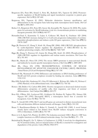 96
Bergstrom DA, Penn BH, Strand A, Perry RL, Rudnicki MA, Tapscott SJ (2002) Promoter-
specific regulation of MyoD binding and signal transduction cooperate to pattern gene
expression. Mol Cell 9(3): 587-600
Bergstrom DA, Tapscott SJ (2001) Molecular distinction between specification and
differentiation in the myogenic basic helix-loop-helix transcription factor family. Mol Cell
Biol 21(7): 2404-2412
Berkes CA, Bergstrom DA, Penn BH, Seaver KJ, Knoepfler PS, Tapscott SJ (2004) Pbx marks
genes for activation by MyoD indicating a role for a homeodomain protein in establishing
myogenic potential. Mol Cell 14(4): 465-477
Bernardin-Fried F, Kummalue T, Leijen S, Collector MI, Ravid K, Friedman AD (2004)
AML1/RUNX1 increases during G1 to S cell cycle progression independent of cytokine-
dependent phosphorylation and induces cyclin D3 gene expression. J Biol Chem 279(15):
15678-15687
Biggs JR, Peterson LF, Zhang Y, Kraft AS, Zhang DE (2006) AML1/RUNX1 phosphorylation
by cyclin-dependent kinases regulates the degradation of AML1/RUNX1 by the
anaphase-promoting complex. Mol Cell Biol 26(20): 7420-7429
Biggs JR, Zhang Y, Peterson LF, Garcia M, Zhang DE, Kraft AS (2005) Phosphorylation of
AML1/RUNX1 regulates its degradation and nuclear matrix association. Mol Cancer Res
3(7): 391-401
Black BL, Martin JF, Olson EN (1995) The mouse MRF4 promoter is trans-activated directly
and indirectly by muscle-specific transcription factors. J Biol Chem 270(7): 2889-2892
Black BL, Olson EN (1998) TRANSCRIPTIONAL CONTROL OF MUSCLE
DEVELOPMENT BY MYOCYTE ENHANCER FACTOR-2 (MEF2) PROTEINS.
Annual Review of Cell and Developmental Biology 14(1): 167-196
Blackwell TK, Weintraub H (1990) Differences and similarities in DNA-binding preferences of
MyoD and E2A protein complexes revealed by binding site selection. Science 250(4984):
1104-1110
Blau HM, Pavlath GK, Hardeman EC, Chiu CP, Silberstein L, Webster SG, Miller SC, Webster C
(1985) Plasticity of the differentiated state. Science 230(4727): 758-766
Borisov AB, Dedkov EI, Carlson BM (2005) Abortive myogenesis in denervated skeletal muscle:
differentiative properties of satellite cells, their migration, and block of terminal
differentiation. Anat Embryol (Berl) 209(4): 269-279
Bour BA, O'Brien MA, Lockwood WL, Goldstein ES, Bodmer R, Taghert PH, Abmayr SM,
Nguyen HT (1995) Drosophila MEF2, a transcription factor that is essential for
myogenesis. Genes Dev 9(6): 730-741
Braun T, Arnold HH (1996) Myf-5 and myoD genes are activated in distinct mesenchymal stem
cells and determine different skeletal muscle cell lineages. Embo J 15(2): 310-318
Braun T, Buschhausen-Denker G, Bober E, Tannich E, Arnold HH (1989) A novel human
muscle factor related to but distinct from MyoD1 induces myogenic conversion in
10T1/2 fibroblasts. EMBO J 8(3): 701-709
Bravo J, Li Z, Speck NA, Warren AJ (2001) The leukemia-associated AML1 (Runx1)--CBF beta
complex functions as a DNA-induced molecular clamp. Nat Struct Biol 8(4): 371 - 378
Breitschopf K, Bengal E, Ziv T, Admon A, Ciechanover A (1998) A novel site for ubiquitination:
the N-terminal residue, and not internal lysines of MyoD, is essential for conjugation and
degradation of the protein. Embo J 17(20): 5964-5973
 