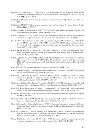 97
Brennan TJ, Chakraborty T, Olson EN (1991) Mutagenesis of the myogenin basic region
identifies an ancient protein motif critical for activation of myogenesis. Proc Natl Acad Sci
U S A 88(13): 5675-5679
Buckingham M (2001) Skeletal muscle formation in vertebrates. Curr Opin Genet Dev 11(4): 440-
448
Buckingham M (2007) Skeletal muscle progenitor cells and the role of Pax genes. Comptes Rendus
Biologies 330(6-7): 530-533
Calabi F, Rhodes M, Williamson P, Boyd Y (1995) Identification and chromosomal mapping of a
third mouse runt-like locus. Genomics 26(3): 607-610
Canon J, Banerjee U (2003) In vivo analysis of a developmental circuit for direct transcriptional
activation and repression in the same cell by a Runx protein. Genes Dev 17(7): 838-843
Cao W, Britos-Bray M, Claxton DF, Kelley CA, Speck NA, Liu PP, Friedman AD (1997) CBF
beta-SMMHC, expressed in M4Eo AML, reduced CBF DNA-binding and inhibited the
G1 to S cell cycle transition at the restriction point in myeloid and lymphoid cells.
Oncogene 15(11): 1315 - 1327
Caretti G, Di Padova M, Micales B, Lyons GE, Sartorelli V (2004) The Polycomb Ezh2
methyltransferase regulates muscle gene expression and skeletal muscle differentiation.
Genes Dev 18(21): 2627-2638
Caretti G, Schiltz RL, Dilworth FJ, Di Padova M, Zhao P, Ogryzko V, Fuller-Pace FV, Hoffman
EP, Tapscott SJ, Sartorelli V (2006) The RNA helicases p68/p72 and the noncoding
RNA SRA are coregulators of MyoD and skeletal muscle differentiation. Dev Cell 11(4):
547-560
Carey M (1998) The enhanceosome and transcriptional synergy. Cell 92(1): 5-8
Carlson BM, Faulkner JA (1988) Reinnervation of long-term denervated rat muscle freely grafted
into an innervated limb. Exp Neurol 102(1): 50-56
Cenciarelli C, De Santa F, Puri PL, Mattei E, Ricci L, Bucci F, Felsani A, Caruso M (1999)
Critical role played by cyclin D3 in the MyoD-mediated arrest of cell cycle during
myoblast differentiation. Mol Cell Biol 19(7): 5203-5217
Chakraborty S, Sinha KK, Senyuk V, Nucifora G (2003) SUV39H1 interacts with AML1 and
abrogates AML1 transactivity. AML1 is methylated in vivo. Oncogene 22(34): 5229-5237
Chan HM, Krstic-Demonacos M, Smith L, Demonacos C, La Thangue NB (2001) Acetylation
control of the retinoblastoma tumour-suppressor protein. Nat Cell Biol 3(7): 667-674
Charge SB, Rudnicki MA (2004) Cellular and molecular regulation of muscle regeneration. Physiol
Rev 84(1): 209-238
Chellappan SP, Hiebert S, Mudryj M, Horowitz JM, Nevins JR (1991) The E2F transcription
factor is a cellular target for the RB protein. Cell 65(6): 1053-1061
Chen G, Fernandez J, Mische S, Courey AJ (1999) A functional interaction between the histone
deacetylase Rpd3 and the corepressor groucho in Drosophila development. Genes Dev
13(17): 2218-2230
Chen SL, Loffler KA, Chen D, Stallcup MR, Muscat GE (2002) The coactivator-associated
arginine methyltransferase is necessary for muscle differentiation: CARM1 coactivates
myocyte enhancer factor-2. J Biol Chem 277(6): 4324-4333
Cheng TC, Wallace MC, Merlie JP, Olson EN (1993) Separable regulatory elements governing
myogenin transcription in mouse embryogenesis. Science 261(5118): 215-218
 