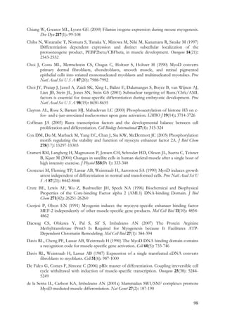 98
Chiang W, Greaser ML, Lyons GE (2000) Filamin isogene expression during mouse myogenesis.
Dev Dyn 217(1): 99-108
Chiba N, Watanabe T, Nomura S, Tanaka Y, Minowa M, Niki M, Kanamaru R, Satake M (1997)
Differentiation dependent expression and distinct subcellular localization of the
protooncogene product, PEBP2beta/CBFbeta, in muscle development. Oncogene 14(21):
2543-2552
Choi J, Costa ML, Mermelstein CS, Chagas C, Holtzer S, Holtzer H (1990) MyoD converts
primary dermal fibroblasts, chondroblasts, smooth muscle, and retinal pigmented
epithelial cells into striated mononucleated myoblasts and multinucleated myotubes. Proc
Natl Acad Sci U S A 87(20): 7988-7992
Choi JY, Pratap J, Javed A, Zaidi SK, Xing L, Balint E, Dalamangas S, Boyce B, van Wijnen AJ,
Lian JB, Stein JL, Jones SN, Stein GS (2001) Subnuclear targeting of Runx/Cbfa/AML
factors is essential for tissue-specific differentiation during embryonic development. Proc
Natl Acad Sci U S A 98(15): 8650-8655
Clayton AL, Rose S, Barratt MJ, Mahadevan LC (2000) Phosphoacetylation of histone H3 on c-
fos- and c-jun-associated nucleosomes upon gene activation. EMBO J 19(14): 3714-3726
Coffman JA (2003) Runx transcription factors and the developmental balance between cell
proliferation and differentiation. Cell Biology International 27(4): 315-324
Cox DM, Du M, Marback M, Yang EC, Chan J, Siu KW, McDermott JC (2003) Phosphorylation
motifs regulating the stability and function of myocyte enhancer factor 2A. J Biol Chem
278(17): 15297-15303
Crameri RM, Langberg H, Magnusson P, Jensen CH, Schroder HD, Olesen JL, Suetta C, Teisner
B, Kjaer M (2004) Changes in satellite cells in human skeletal muscle after a single bout of
high intensity exercise. J Physiol 558(Pt 1): 333-340
Crescenzi M, Fleming TP, Lassar AB, Weintraub H, Aaronson SA (1990) MyoD induces growth
arrest independent of differentiation in normal and transformed cells. Proc Natl Acad Sci U
S A 87(21): 8442-8446
Crute BE, Lewis AF, Wu Z, Bushweller JH, Speck NA (1996) Biochemical and Biophysical
Properties of the Core-binding Factor alpha 2 (AML1) DNA-binding Domain. J Biol
Chem 271(42): 26251-26260
Cserjesi P, Olson EN (1991) Myogenin induces the myocyte-specific enhancer binding factor
MEF-2 independently of other muscle-specific gene products. Mol Cell Biol 11(10): 4854-
4862
Dacwag CS, Ohkawa Y, Pal S, Sif S, Imbalzano AN (2007) The Protein Arginine
Methyltransferase Prmt5 Is Required for Myogenesis because It Facilitates ATP-
Dependent Chromatin Remodeling. Mol Cell Biol 27(1): 384-394
Davis RL, Cheng PF, Lassar AB, Weintraub H (1990) The MyoD DNA binding domain contains
a recognition code for muscle-specific gene activation. Cell 60(5): 733-746
Davis RL, Weintraub H, Lassar AB (1987) Expression of a single transfected cDNA converts
fibroblasts to myoblasts. Cell 51(6): 987-1000
De Falco G, Comes F, Simone C (2006) pRb: master of differentiation. Coupling irreversible cell
cycle withdrawal with induction of muscle-specific transcription. Oncogene 25(38): 5244-
5249
de la Serna IL, Carlson KA, Imbalzano AN (2001a) Mammalian SWI/SNF complexes promote
MyoD-mediated muscle differentiation. Nat Genet 27(2): 187-190
 