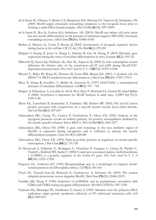 99
de la Serna IL, Ohkawa Y, Berkes CA, Bergstrom DA, Dacwag CS, Tapscott SJ, Imbalzano AN
(2005) MyoD targets chromatin remodeling complexes to the myogenin locus prior to
forming a stable DNA-bound complex. Mol Cell Biol 25(10): 3997-4009
de la Serna IL, Roy K, Carlson KA, Imbalzano AN (2001b) MyoD can induce cell cycle arrest
but not muscle differentiation in the presence of dominant negative SWI/SNF chromatin
remodeling enzymes. J Biol Chem 276(44): 41486-41491
Dedieu S, Mazeres G, Cottin P, Brustis JJ (2002) Involvement of myogenic regulator factors
during fusion in the cell line C2C12. Int J Dev Biol 46(2): 235-241
Delgado I, Huang X, Jones S, Zhang L, Hatcher R, Gao B, Zhang P (2003) Dynamic gene
expression during the onset of myoblast differentiation in vitro. Genomics 82(2): 109-121
Dilworth FJ, Seaver KJ, Fishburn AL, Htet SL, Tapscott SJ (2004) In vitro transcription system
delineates the distinct roles of the coactivators pCAF and p300 during MyoD/E47-
dependent transactivation. Proc Natl Acad Sci U S A 101(32): 11593-11598
Dressel U, Bailey PJ, Wang SC, Downes M, Evans RM, Muscat GE (2001) A dynamic role for
HDAC7 in MEF2-mediated muscle differentiation. J Biol Chem 276(20): 17007-17013
Ducy P, Zhang R, Geoffroy V, Ridall AL, Karsenty G (1997) Osf2/Cbfa1: a transcriptional
activator of osteoblast differentiation. Cell 89(5): 747 - 754
Duquet A, Polesskaya A, Cuvellier S, Ait-Si-Ali S, Hery P, Pritchard LL, Gerard M, Harel-Bellan
A (2006) Acetylation is important for MyoD function in adult mice. EMBO Rep 7(11):
1140-1146
Durst KL, Lutterbach B, Kummalue T, Friedman AD, Hiebert SW (2003) The inv(16) fusion
protein associates with corepressors via a smooth muscle myosin heavy-chain domain.
Mol Cell Biol 23(2): 607-619
Edmondson DG, Cheng TC, Cserjesi P, Chakraborty T, Olson EN (1992) Analysis of the
myogenin promoter reveals an indirect pathway for positive autoregulation mediated by
the muscle-specific enhancer factor MEF-2. Mol Cell Biol 12(9): 3665-3677
Edmondson DG, Olson EN (1989) A gene with homology to the myc similarity region of
MyoD1 is expressed during myogenesis and is sufficient to activate the muscle
differentiation program. Genes Dev 3(5): 628-640
Edmondson DG, Olson EN (1993) Helix-loop-helix proteins as regulators of muscle-specific
transcription. J Biol Chem 268(2): 755-758
El Messaoudi S, Fabbrizio E, Rodriguez C, Chuchana P, Fauquier L, Cheng D, Theillet C,
Vandel L, Bedford MT, Sardet C (2006) Coactivator-associated arginine methyltransferase
1 (CARM1) is a positive regulator of the Cyclin E1 gene. Proc Natl Acad Sci U S A
103(36): 13351-13356
Ferguson EL, Anderson KV (1992) Decapentaplegic acts as a morphogen to organize dorsal-
ventral pattern in the Drosophila embryo. Cell 71(3): 451-461
Floyd ZE, Trausch-Azar JS, Reinstein E, Ciechanover A, Schwartz AL (2001) The nuclear
ubiquitin-proteasome system degrades MyoD. J Biol Chem 276(25): 22468-22475
Franklin DS, Xiong Y (1996) Induction of p18INK4c and its predominant association with
CDK4 and CDK6 during myogenic differentiation. Mol Biol Cell 7(10): 1587-1599
Fujimura FK, Deininger PL, Friedmann T, Linney E (1981) Mutation near the polyoma DNA
replication origin permits productive infection of F9 embryonal carcinoma cells. Cell
23(3): 809-814
 