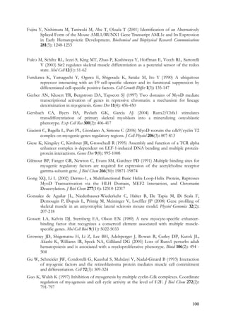 100
Fujita Y, Nishimura M, Taniwaki M, Abe T, Okuda T (2001) Identification of an Alternatively
Spliced Form of the Mouse AML1/RUNX1 Gene Transcript AML1c and Its Expression
in Early Hematopoietic Development. Biochemical and Biophysical Research Communications
281(5): 1248-1255
Fulco M, Schiltz RL, Iezzi S, King MT, Zhao P, Kashiwaya Y, Hoffman E, Veech RL, Sartorelli
V (2003) Sir2 regulates skeletal muscle differentiation as a potential sensor of the redox
state. Mol Cell 12(1): 51-62
Furukawa K, Yamaguchi Y, Ogawa E, Shigesada K, Satake M, Ito Y (1990) A ubiquitous
repressor interacting with an F9 cell-specific silencer and its functional suppression by
differentiated cell-specific positive factors. Cell Growth Differ 1(3): 135-147
Gerber AN, Klesert TR, Bergstrom DA, Tapscott SJ (1997) Two domains of MyoD mediate
transcriptional activation of genes in repressive chromatin: a mechanism for lineage
determination in myogenesis. Genes Dev 11(4): 436-450
Gersbach CA, Byers BA, Pavlath GK, Garcia AJ (2004) Runx2/Cbfa1 stimulates
transdifferentiation of primary skeletal myoblasts into a mineralizing osteoblastic
phenotype. Exp Cell Res 300(2): 406-417
Giacinti C, Bagella L, Puri PL, Giordano A, Simone C (2006) MyoD recruits the cdk9/cyclin T2
complex on myogenic-genes regulatory regions. J Cell Physiol 206(3): 807-813
Giese K, Kingsley C, Kirshner JR, Grosschedl R (1995) Assembly and function of a TCR alpha
enhancer complex is dependent on LEF-1-induced DNA bending and multiple protein-
protein interactions. Genes Dev 9(8): 995-1008
Gilmour BP, Fanger GR, Newton C, Evans SM, Gardner PD (1991) Multiple binding sites for
myogenic regulatory factors are required for expression of the acetylcholine receptor
gamma-subunit gene. J Biol Chem 266(30): 19871-19874
Gong XQ, Li L (2002) Dermo-1, a Multifunctional Basic Helix-Loop-Helix Protein, Represses
MyoD Transactivation via the HLH Domain, MEF2 Interaction, and Chromatin
Deacetylation. J Biol Chem 277(14): 12310-12317
Gonzalez de Aguilar JL, Niederhauser-Wiederkehr C, Halter B, De Tapia M, Di Scala F,
Demougin P, Dupuis L, Primig M, Meininger V, Loeffler JP (2008) Gene profiling of
skeletal muscle in an amyotrophic lateral sclerosis mouse model. Physiol Genomics 32(2):
207-218
Gossett LA, Kelvin DJ, Sternberg EA, Olson EN (1989) A new myocyte-specific enhancer-
binding factor that recognizes a conserved element associated with multiple muscle-
specific genes. Mol Cell Biol 9(11): 5022-5033
Growney JD, Shigematsu H, Li Z, Lee BH, Adelsperger J, Rowan R, Curley DP, Kutok JL,
Akashi K, Williams IR, Speck NA, Gilliland DG (2005) Loss of Runx1 perturbs adult
hematopoiesis and is associated with a myeloproliferative phenotype. Blood 106(2): 494 -
504
Gu W, Schneider JW, Condorelli G, Kaushal S, Mahdavi V, Nadal-Ginard B (1993) Interaction
of myogenic factors and the retinoblastoma protein mediates muscle cell commitment
and differentiation. Cell 72(3): 309-324
Guo K, Walsh K (1997) Inhibition of myogenesis by multiple cyclin-Cdk complexes. Coordinate
regulation of myogenesis and cell cycle activity at the level of E2F. J Biol Chem 272(2):
791-797
 