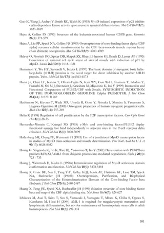 101
Guo K, Wang J, Andres V, Smith RC, Walsh K (1995) MyoD-induced expression of p21 inhibits
cyclin-dependent kinase activity upon myocyte terminal differentiation. Mol Cell Biol 15(7):
3823-3829
Hajra A, Collins FS (1995) Structure of the leukemia-associated human CBFB gene. Genomics
26(3): 571-579
Hajra A, Liu PP, Speck NA, Collins FS (1995) Overexpression of core-binding factor alpha (CBF
alpha) reverses cellular transformation by the CBF beta-smooth muscle myosin heavy
chain chimeric oncoprotein. Mol Cell Biol 15(9): 4980-4989
Halevy O, Novitch BG, Spicer DB, Skapek SX, Rhee J, Hannon GJ, Beach D, Lassar AB (1995)
Correlation of terminal cell cycle arrest of skeletal muscle with induction of p21 by
MyoD. Science 267(5200): 1018-1021
Hamamori Y, Wu HY, Sartorelli V, Kedes L (1997) The basic domain of myogenic basic helix-
loop-helix (bHLH) proteins is the novel target for direct inhibition by another bHLH
protein, Twist. Mol Cell Biol 17(11): 6563-6573
Hanai J-i, Chen LF, Kanno T, Ohtani-Fujita N, Kim WY, Guo W-H, Imamura T, Ishidou Y,
Fukuchi M, Shi M-J, Stavnezer J, Kawabata M, Miyazono K, Ito Y (1999) Interaction and
Functional Cooperation of PEBP2/CBF with Smads. SYNERGISTIC INDUCTION
OF THE IMMUNOGLOBULIN GERMLINE Calpha PROMOTER. J Biol Chem
274(44): 31577-31582
Hashimoto N, Kiyono T, Wada MR, Umeda R, Goto Y, Nonaka I, Shimizu S, Yasumoto S,
Inagawa-Ogashiwa M (2008) Osteogenic properties of human myogenic progenitor cells.
Mech Dev 125(3-4): 257-269
Helin K (1998) Regulation of cell proliferation by the E2F transcription factors. Curr Opin Genet
Dev 8(1): 28-35
Hernandez-Munain C, Krangel MS (1995) c-Myb and core-binding factor/PEBP2 display
functional synergy but bind independently to adjacent sites in the T-cell receptor delta
enhancer. Mol Cell Biol 15(6): 3090-3099
Hollenberg SM, Cheng PF, Weintraub H (1993) Use of a conditional MyoD transcription factor
in studies of MyoD trans-activation and muscle determination. Proc Natl Acad Sci U S A
90(17): 8028-8032
Huang G, Shigesada K, Ito K, Wee HJ, Yokomizo T, Ito Y (2001) Dimerization with PEBP2beta
protects RUNX1/AML1 from ubiquitin-proteasome-mediated degradation. Embo J 20(4):
723 - 733
Huang J, Weintraub H, Kedes L (1998a) Intramolecular regulation of MyoD activation domain
conformation and function. Mol Cell Biol 18(9): 5478-5484
Huang X, Crute BE, Sun C, Tang Y-Y, Kelley Iii JJ, Lewis AF, Hartman KL, Laue TM, Speck
NA, Bushweller JH (1998b) Overexpression, Purification, and Biophysical
Characterization of the Heterodimerization Domain of the Core-binding Factor beta
†Subunit. J Biol Chem 273(4): 2480-2487
Huang X, Peng JW, Speck NA, Bushweller JH (1999) Solution structure of core binding factor
beta and map of the CBF alpha binding site. Nat Struct Biol 6(7): 624-627
Ichikawa M, Asai T, Saito T, Seo S, Yamazaki I, Yamagata T, Mitani K, Chiba S, Ogawa S,
Kurokawa M, Hirai H (2004) AML-1 is required for megakaryocytic maturation and
lymphocytic differentiation, but not for maintenance of hematopoietic stem cells in adult
hematopoiesis. Nat Med 10(3): 299-304
 