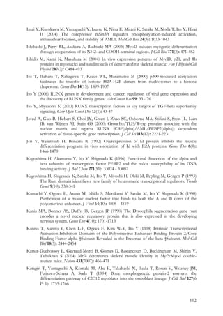 102
Imai Y, Kurokawa M, Yamaguchi Y, Izutsu K, Nitta E, Mitani K, Satake M, Noda T, Ito Y, Hirai
H (2004) The corepressor mSin3A regulates phosphorylation-induced activation,
intranuclear location, and stability of AML1. Mol Cell Biol 24(3): 1033-1043
Ishibashi J, Perry RL, Asakura A, Rudnicki MA (2005) MyoD induces myogenic differentiation
through cooperation of its NH2- and COOH-terminal regions. J Cell Biol 171(3): 471-482
Ishido M, Kami K, Masuhara M (2004) In vivo expression patterns of MyoD, p21, and Rb
proteins in myonuclei and satellite cells of denervated rat skeletal muscle. Am J Physiol Cell
Physiol 287(2): C484-493
Ito T, Ikehara T, Nakagawa T, Kraus WL, Muramatsu M (2000) p300-mediated acetylation
facilitates the transfer of histone H2A-H2B dimers from nucleosomes to a histone
chaperone. Genes Dev 14(15): 1899-1907
Ito Y (2008) RUNX genes in development and cancer: regulation of viral gene expression and
the discovery of RUNX family genes. Adv Cancer Res 99: 33 - 76
Ito Y, Miyazono K (2003) RUNX transcription factors as key targets of TGF-beta superfamily
signaling. Curr Opin Genet Dev 13(1): 43-47
Javed A, Guo B, Hiebert S, Choi JY, Green J, Zhao SC, Osborne MA, Stifani S, Stein JL, Lian
JB, van Wijnen AJ, Stein GS (2000) Groucho/TLE/R-esp proteins associate with the
nuclear matrix and repress RUNX (CBF(alpha)/AML/PEBP2(alpha)) dependent
activation of tissue-specific gene transcription. J Cell Sci 113(12): 2221-2231
Jen Y, Weintraub H, Benezra R (1992) Overexpression of Id protein inhibits the muscle
differentiation program: in vivo association of Id with E2A proteins. Genes Dev 6(8):
1466-1479
Kagoshima H, Akamatsu Y, Ito Y, Shigesada K (1996) Functional dissection of the alpha and
beta subunits of transcription factor PEBP2 and the redox susceptibility of its DNA
binding activity. J Biol Chem 271(51): 33074 - 33082
Kagoshima H, Shigesada K, Satake M, Ito Y, Miyoshi H, Ohki M, Pepling M, Gergen P (1993)
The Runt domain identifies a new family of heteromeric transcriptional regulators. Trends
Genet 9(10): 338-341
Kamachi Y, Ogawa E, Asano M, Ishida S, Murakami Y, Satake M, Ito Y, Shigesada K (1990)
Purification of a mouse nuclear factor that binds to both the A and B cores of the
polyomavirus enhancer. J Virol 64(10): 4808 - 4819
Kania MA, Bonner AS, Duffy JB, Gergen JP (1990) The Drosophila segmentation gene runt
encodes a novel nuclear regulatory protein that is also expressed in the developing
nervous system. Genes Dev 4(10): 1701-1713
Kanno T, Kanno Y, Chen L-F, Ogawa E, Kim W-Y, Ito Y (1998) Intrinsic Transcriptional
Activation-Inhibition Domains of the Polyomavirus Enhancer Binding Protein 2/Core
Binding Factor alpha †Subunit Revealed in the Presence of the beta †Subunit. Mol Cell
Biol 18(5): 2444-2454
Kassar-Duchossoy L, Gayraud-Morel B, Gomes D, Rocancourt D, Buckingham M, Shinin V,
Tajbakhsh S (2004) Mrf4 determines skeletal muscle identity in Myf5:Myod double-
mutant mice. Nature 431(7007): 466-471
Katagiri T, Yamaguchi A, Komaki M, Abe E, Takahashi N, Ikeda T, Rosen V, Wozney JM,
Fujisawa-Sehara A, Suda T (1994) Bone morphogenetic protein-2 converts the
differentiation pathway of C2C12 myoblasts into the osteoblast lineage. J Cell Biol 127(6
Pt 1): 1755-1766
 