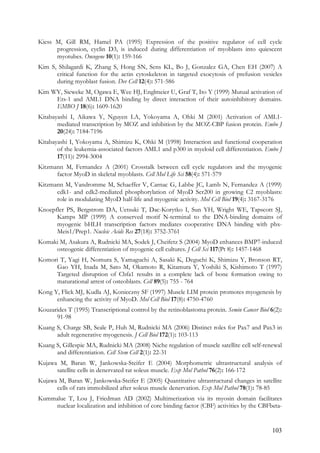 103
Kiess M, Gill RM, Hamel PA (1995) Expression of the positive regulator of cell cycle
progression, cyclin D3, is induced during differentiation of myoblasts into quiescent
myotubes. Oncogene 10(1): 159-166
Kim S, Shilagardi K, Zhang S, Hong SN, Sens KL, Bo J, Gonzalez GA, Chen EH (2007) A
critical function for the actin cytoskeleton in targeted exocytosis of prefusion vesicles
during myoblast fusion. Dev Cell 12(4): 571-586
Kim WY, Sieweke M, Ogawa E, Wee HJ, Englmeier U, Graf T, Ito Y (1999) Mutual activation of
Ets-1 and AML1 DNA binding by direct interaction of their autoinhibitory domains.
EMBO J 18(6): 1609-1620
Kitabayashi I, Aikawa Y, Nguyen LA, Yokoyama A, Ohki M (2001) Activation of AML1-
mediated transcription by MOZ and inhibition by the MOZ-CBP fusion protein. Embo J
20(24): 7184-7196
Kitabayashi I, Yokoyama A, Shimizu K, Ohki M (1998) Interaction and functional cooperation
of the leukemia-associated factors AML1 and p300 in myeloid cell differentiation. Embo J
17(11): 2994-3004
Kitzmann M, Fernandez A (2001) Crosstalk between cell cycle regulators and the myogenic
factor MyoD in skeletal myoblasts. Cell Mol Life Sci 58(4): 571-579
Kitzmann M, Vandromme M, Schaeffer V, Carnac G, Labbe JC, Lamb N, Fernandez A (1999)
cdk1- and cdk2-mediated phosphorylation of MyoD Ser200 in growing C2 myoblasts:
role in modulating MyoD half-life and myogenic activity. Mol Cell Biol 19(4): 3167-3176
Knoepfler PS, Bergstrom DA, Uetsuki T, Dac-Korytko I, Sun YH, Wright WE, Tapscott SJ,
Kamps MP (1999) A conserved motif N-terminal to the DNA-binding domains of
myogenic bHLH transcription factors mediates cooperative DNA binding with pbx-
Meis1/Prep1. Nucleic Acids Res 27(18): 3752-3761
Komaki M, Asakura A, Rudnicki MA, Sodek J, Cheifetz S (2004) MyoD enhances BMP7-induced
osteogenic differentiation of myogenic cell cultures. J Cell Sci 117(Pt 8): 1457-1468
Komori T, Yagi H, Nomura S, Yamaguchi A, Sasaki K, Deguchi K, Shimizu Y, Bronson RT,
Gao YH, Inada M, Sato M, Okamoto R, Kitamura Y, Yoshiki S, Kishimoto T (1997)
Targeted disruption of Cbfa1 results in a complete lack of bone formation owing to
maturational arrest of osteoblasts. Cell 89(5): 755 - 764
Kong Y, Flick MJ, Kudla AJ, Konieczny SF (1997) Muscle LIM protein promotes myogenesis by
enhancing the activity of MyoD. Mol Cell Biol 17(8): 4750-4760
Kouzarides T (1995) Transcriptional control by the retinoblastoma protein. Semin Cancer Biol 6(2):
91-98
Kuang S, Charge SB, Seale P, Huh M, Rudnicki MA (2006) Distinct roles for Pax7 and Pax3 in
adult regenerative myogenesis. J Cell Biol 172(1): 103-113
Kuang S, Gillespie MA, Rudnicki MA (2008) Niche regulation of muscle satellite cell self-renewal
and differentiation. Cell Stem Cell 2(1): 22-31
Kujawa M, Baran W, Jankowska-Steifer E (2004) Morphometric ultrastructural analysis of
satellite cells in denervated rat soleus muscle. Exp Mol Pathol 76(2): 166-172
Kujawa M, Baran W, Jankowska-Steifer E (2005) Quantitative ultrastructural changes in satellite
cells of rats immobilized after soleus muscle denervation. Exp Mol Pathol 78(1): 78-85
Kummalue T, Lou J, Friedman AD (2002) Multimerization via its myosin domain facilitates
nuclear localization and inhibition of core binding factor (CBF) activities by the CBFbeta-
 