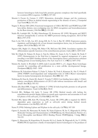 107
between heterologous helix-loop-helix proteins generate complexes that bind specifically
to a common DNA sequence. Cell 58(3): 537-544
Mussini I, Favaro G, Carraro U (1987) Maturation, dystrophic changes and the continuous
production of fibers in skeletal muscle regenerating in the absence of nerve. J Neuropathol
Exp Neurol 46(3): 315-331
Nagata T, Werner MH (2001) Functional mutagenesis of AML1/RUNX1 and PEBP2 beta/CBF
beta define distinct, non-overlapping sites for DNA recognition and heterodimerization
by the Runt domain. J Mol Biol 308(2): 191-203
Naidu PS, Ludolph DC, To RQ, Hinterberger TJ, Konieczny SF (1995) Myogenin and MEF2
function synergistically to activate the MRF4 promoter during myogenesis. Mol Cell Biol
15(5): 2707-2718
Nam S, Jin YH, Li QL, Lee KY, Jeong GB, Ito Y, Lee J, Bae SC (2002) Expression pattern,
regulation, and biological role of runt domain transcription factor, run, in Caenorhabditis
elegans. Mol Cell Biol 22(2): 547-554
Nguyen DX, Baglia LA, Huang SM, Baker CM, McCance DJ (2004) Acetylation regulates the
differentiation-specific functions of the retinoblastoma protein. Embo J 23(7): 1609-1618
Niki M, Okada H, Takano H, Kuno J, Tani K, Hibino H, Asano S, Ito Y, Satake M, Noda T
(1997) Hematopoiesis in the fetal liver is impaired by targeted mutagenesis of a gene
encoding a non-DNA binding subunit of the transcription factor, polyomavirus enhancer
binding protein 2/core binding factor. Proc Natl Acad Sci U S A 94(11): 5697-5702
Nimmo R, Antebi A, Woollard A (2005) mab-2 encodes RNT-1, a C. elegans Runx homologue
essential for controlling cell proliferation in a stem cell-like developmental lineage.
Development 132(22): 5043 - 5054
Nishimura M, Fukushima-Nakase Y, Fujita Y, Nakao M, Toda S, Kitamura N, Abe T, Okuda T
(2004) VWRPY motif-dependent and -independent roles of AML1/Runx1 transcription
factor in murine hematopoietic development. Blood 103: 562 - 570
Nishimura R, Hata K, Harris SE, Ikeda F, Yoneda T (2002) Core-binding factor alpha 1 (Cbfa1)
induces osteoblastic differentiation of C2C12 cells without interactions with Smad1 and
Smad5. Bone 31(2): 303-312
Norton JD, Deed RW, Craggs G, Sablitzky F (1998) Id helix-loop-helix proteins in cell growth
and differentiation. Trends Cell Biol 8(2): 58-65
Novitch BG, Mulligan GJ, Jacks T, Lassar AB (1996) Skeletal muscle cells lacking the
retinoblastoma protein display defects in muscle gene expression and accumulate in S and
G2 phases of the cell cycle. J Cell Biol 135(2): 441-456
Novitch BG, Spicer DB, Kim PS, Cheung WL, Lassar AB (1999) pRb is required for MEF2-
dependent gene expression as well as cell-cycle arrest during skeletal muscle
differentiation. Curr Biol 9(9): 449-459
Nurse P (1994) Ordering S phase and M phase in the cell cycle. Cell 79(4): 547-550
Ogawa E, Inuzuka M, Maruyama M, Satake M, Naito-Fujimoto M, Ito Y, Shigesada K (1993a)
Molecular Cloning and Characterization of PEBP2[beta], the Heterodimeric Partner of a
Novel Drosophila runt-Related DNA Binding Protein PEBP2[alpha]. Virology 194(1):
314-331
Ogawa E, Maruyama M, Kagoshima H, Inuzuka M, Lu J, Satake M, Shigesada K, Ito Y (1993b)
PEBP2/PEA2 represents a family of transcription factors homologous to the products of
 