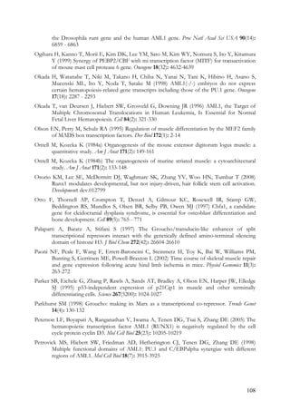 108
the Drosophila runt gene and the human AML1 gene. Proc Natl Acad Sci USA 90(14):
6859 - 6863
Ogihara H, Kanno T, Morii E, Kim DK, Lee YM, Sato M, Kim WY, Nomura S, Ito Y, Kitamura
Y (1999) Synergy of PEBP2/CBF with mi transcription factor (MITF) for transactivation
of mouse mast cell protease 6 gene. Oncogene 18(32): 4632-4639
Okada H, Watanabe T, Niki M, Takano H, Chiba N, Yanai N, Tani K, Hibino H, Asano S,
Mucenski ML, Ito Y, Noda T, Satake M (1998) AML1(-/-) embryos do not express
certain hematopoiesis-related gene transcripts including those of the PU.1 gene. Oncogene
17(18): 2287 - 2293
Okuda T, van Deursen J, Hiebert SW, Grosveld G, Downing JR (1996) AML1, the Target of
Multiple Chromosomal Translocations in Human Leukemia, Is Essential for Normal
Fetal Liver Hematopoiesis. Cell 84(2): 321-330
Olson EN, Perry M, Schulz RA (1995) Regulation of muscle differentiation by the MEF2 family
of MADS box transcription factors. Dev Biol 172(1): 2-14
Ontell M, Kozeka K (1984a) Organogenesis of the mouse extensor digitorum logus muscle: a
quantitative study. Am J Anat 171(2): 149-161
Ontell M, Kozeka K (1984b) The organogenesis of murine striated muscle: a cytoarchitectural
study. Am J Anat 171(2): 133-148
Osorio KM, Lee SE, McDermitt DJ, Waghmare SK, Zhang YV, Woo HN, Tumbar T (2008)
Runx1 modulates developmental, but not injury-driven, hair follicle stem cell activation.
Development: dev.012799
Otto F, Thornell AP, Crompton T, Denzel A, Gilmour KC, Rosewell IR, Stamp GW,
Beddington RS, Mundlos S, Olsen BR, Selby PB, Owen MJ (1997) Cbfa1, a candidate
gene for cleidocranial dysplasia syndrome, is essential for osteoblast differentiation and
bone development. Cell 89(5): 765 - 771
Palaparti A, Baratz A, Stifani S (1997) The Groucho/transducin-like enhancer of split
transcriptional repressors interact with the genetically defined amino-terminal silencing
domain of histone H3. J Biol Chem 272(42): 26604-26610
Paoni NF, Peale F, Wang F, Errett-Baroncini C, Steinmetz H, Toy K, Bai W, Williams PM,
Bunting S, Gerritsen ME, Powell-Braxton L (2002) Time course of skeletal muscle repair
and gene expression following acute hind limb ischemia in mice. Physiol Genomics 11(3):
263-272
Parker SB, Eichele G, Zhang P, Rawls A, Sands AT, Bradley A, Olson EN, Harper JW, Elledge
SJ (1995) p53-independent expression of p21Cip1 in muscle and other terminally
differentiating cells. Science 267(5200): 1024-1027
Parkhurst SM (1998) Groucho: making its Marx as a transcriptional co-repressor. Trends Genet
14(4): 130-132
Peterson LF, Boyapati A, Ranganathan V, Iwama A, Tenen DG, Tsai S, Zhang DE (2005) The
hematopoietic transcription factor AML1 (RUNX1) is negatively regulated by the cell
cycle protein cyclin D3. Mol Cell Biol 25(23): 10205-10219
Petrovick MS, Hiebert SW, Friedman AD, Hetherington CJ, Tenen DG, Zhang DE (1998)
Multiple functional domains of AML1: PU.1 and C/EBPalpha synergize with different
regions of AML1. Mol Cell Biol 18(7): 3915-3925
 