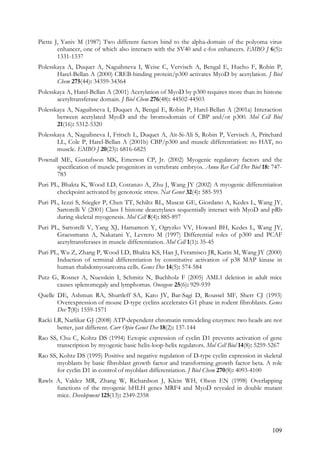 109
Piette J, Yaniv M (1987) Two different factors bind to the alpha-domain of the polyoma virus
enhancer, one of which also interacts with the SV40 and c-fos enhancers. EMBO J 6(5):
1331-1337
Polesskaya A, Duquet A, Naguibneva I, Weise C, Vervisch A, Bengal E, Hucho F, Robin P,
Harel-Bellan A (2000) CREB-binding protein/p300 activates MyoD by acetylation. J Biol
Chem 275(44): 34359-34364
Polesskaya A, Harel-Bellan A (2001) Acetylation of MyoD by p300 requires more than its histone
acetyltransferase domain. J Biol Chem 276(48): 44502-44503
Polesskaya A, Naguibneva I, Duquet A, Bengal E, Robin P, Harel-Bellan A (2001a) Interaction
between acetylated MyoD and the bromodomain of CBP and/or p300. Mol Cell Biol
21(16): 5312-5320
Polesskaya A, Naguibneva I, Fritsch L, Duquet A, Ait-Si-Ali S, Robin P, Vervisch A, Pritchard
LL, Cole P, Harel-Bellan A (2001b) CBP/p300 and muscle differentiation: no HAT, no
muscle. EMBO J 20(23): 6816-6825
Pownall ME, Gustafsson MK, Emerson CP, Jr. (2002) Myogenic regulatory factors and the
specification of muscle progenitors in vertebrate embryos. Annu Rev Cell Dev Biol 18: 747-
783
Puri PL, Bhakta K, Wood LD, Costanzo A, Zhu J, Wang JY (2002) A myogenic differentiation
checkpoint activated by genotoxic stress. Nat Genet 32(4): 585-593
Puri PL, Iezzi S, Stiegler P, Chen TT, Schiltz RL, Muscat GE, Giordano A, Kedes L, Wang JY,
Sartorelli V (2001) Class I histone deacetylases sequentially interact with MyoD and pRb
during skeletal myogenesis. Mol Cell 8(4): 885-897
Puri PL, Sartorelli V, Yang XJ, Hamamori Y, Ogryzko VV, Howard BH, Kedes L, Wang JY,
Graessmann A, Nakatani Y, Levrero M (1997) Differential roles of p300 and PCAF
acetyltransferases in muscle differentiation. Mol Cell 1(1): 35-45
Puri PL, Wu Z, Zhang P, Wood LD, Bhakta KS, Han J, Feramisco JR, Karin M, Wang JY (2000)
Induction of terminal differentiation by constitutive activation of p38 MAP kinase in
human rhabdomyosarcoma cells. Genes Dev 14(5): 574-584
Putz G, Rosner A, Nuesslein I, Schmitz N, Buchholz F (2005) AML1 deletion in adult mice
causes splenomegaly and lymphomas. Oncogene 25(6): 929-939
Quelle DE, Ashmun RA, Shurtleff SA, Kato JY, Bar-Sagi D, Roussel MF, Sherr CJ (1993)
Overexpression of mouse D-type cyclins accelerates G1 phase in rodent fibroblasts. Genes
Dev 7(8): 1559-1571
Racki LR, Narlikar GJ (2008) ATP-dependent chromatin remodeling enzymes: two heads are not
better, just different. Curr Opin Genet Dev 18(2): 137-144
Rao SS, Chu C, Kohtz DS (1994) Ectopic expression of cyclin D1 prevents activation of gene
transcription by myogenic basic helix-loop-helix regulators. Mol Cell Biol 14(8): 5259-5267
Rao SS, Kohtz DS (1995) Positive and negative regulation of D-type cyclin expression in skeletal
myoblasts by basic fibroblast growth factor and transforming growth factor beta. A role
for cyclin D1 in control of myoblast differentiation. J Biol Chem 270(8): 4093-4100
Rawls A, Valdez MR, Zhang W, Richardson J, Klein WH, Olson EN (1998) Overlapping
functions of the myogenic bHLH genes MRF4 and MyoD revealed in double mutant
mice. Development 125(13): 2349-2358
 