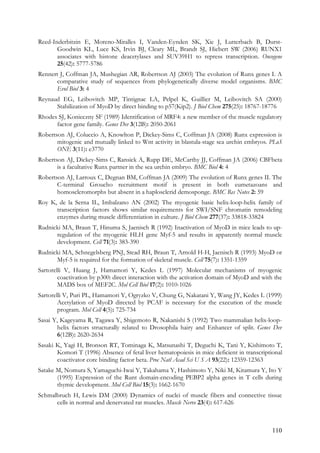110
Reed-Inderbitzin E, Moreno-Miralles I, Vanden-Eynden SK, Xie J, Lutterbach B, Durst-
Goodwin KL, Luce KS, Irvin BJ, Cleary ML, Brandt SJ, Hiebert SW (2006) RUNX1
associates with histone deacetylases and SUV39H1 to repress transcription. Oncogene
25(42): 5777-5786
Rennert J, Coffman JA, Mushegian AR, Robertson AJ (2003) The evolution of Runx genes I. A
comparative study of sequences from phylogenetically diverse model organisms. BMC
Evol Biol 3: 4
Reynaud EG, Leibovitch MP, Tintignac LA, Pelpel K, Guillier M, Leibovitch SA (2000)
Stabilization of MyoD by direct binding to p57(Kip2). J Biol Chem 275(25): 18767-18776
Rhodes SJ, Konieczny SF (1989) Identification of MRF4: a new member of the muscle regulatory
factor gene family. Genes Dev 3(12B): 2050-2061
Robertson AJ, Coluccio A, Knowlton P, Dickey-Sims C, Coffman JA (2008) Runx expression is
mitogenic and mutually linked to Wnt activity in blastula-stage sea urchin embryos. PLoS
ONE 3(11): e3770
Robertson AJ, Dickey-Sims C, Ransick A, Rupp DE, McCarthy JJ, Coffman JA (2006) CBFbeta
is a facultative Runx partner in the sea urchin embryo. BMC Biol 4: 4
Robertson AJ, Larroux C, Degnan BM, Coffman JA (2009) The evolution of Runx genes II. The
C-terminal Groucho recruitment motif is present in both eumetazoans and
homoscleromorphs but absent in a haplosclerid demosponge. BMC Res Notes 2: 59
Roy K, de la Serna IL, Imbalzano AN (2002) The myogenic basic helix-loop-helix family of
transcription factors shows similar requirements for SWI/SNF chromatin remodeling
enzymes during muscle differentiation in culture. J Biol Chem 277(37): 33818-33824
Rudnicki MA, Braun T, Hinuma S, Jaenisch R (1992) Inactivation of MyoD in mice leads to up-
regulation of the myogenic HLH gene Myf-5 and results in apparently normal muscle
development. Cell 71(3): 383-390
Rudnicki MA, Schnegelsberg PNJ, Stead RH, Braun T, Arnold H-H, Jaenisch R (1993) MyoD or
Myf-5 is required for the formation of skeletal muscle. Cell 75(7): 1351-1359
Sartorelli V, Huang J, Hamamori Y, Kedes L (1997) Molecular mechanisms of myogenic
coactivation by p300: direct interaction with the activation domain of MyoD and with the
MADS box of MEF2C. Mol Cell Biol 17(2): 1010-1026
Sartorelli V, Puri PL, Hamamori Y, Ogryzko V, Chung G, Nakatani Y, Wang JY, Kedes L (1999)
Acetylation of MyoD directed by PCAF is necessary for the execution of the muscle
program. Mol Cell 4(5): 725-734
Sasai Y, Kageyama R, Tagawa Y, Shigemoto R, Nakanishi S (1992) Two mammalian helix-loop-
helix factors structurally related to Drosophila hairy and Enhancer of split. Genes Dev
6(12B): 2620-2634
Sasaki K, Yagi H, Bronson RT, Tominaga K, Matsunashi T, Deguchi K, Tani Y, Kishimoto T,
Komori T (1996) Absence of fetal liver hematopoiesis in mice deficient in transcriptional
coactivator core binding factor beta. Proc Natl Acad Sci U S A 93(22): 12359-12363
Satake M, Nomura S, Yamaguchi-Iwai Y, Takahama Y, Hashimoto Y, Niki M, Kitamura Y, Ito Y
(1995) Expression of the Runt domain-encoding PEBP2 alpha genes in T cells during
thymic development. Mol Cell Biol 15(3): 1662-1670
Schmalbruch H, Lewis DM (2000) Dynamics of nuclei of muscle fibers and connective tissue
cells in normal and denervated rat muscles. Muscle Nerve 23(4): 617-626
 