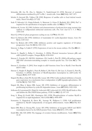 111
Schneider JW, Gu W, Zhu L, Mahdavi V, Nadal-Ginard B (1994) Reversal of terminal
differentiation mediated by p107 in Rb-/- muscle cells. Science 264(5164): 1467-1471
Schultz E, Jaryszak DL, Valliere CR (1985) Response of satellite cells to focal skeletal muscle
injury. Muscle Nerve 8(3): 217-222
Seale P, Sabourin LA, Girgis-Gabardo A, Mansouri A, Gruss P, Rudnicki MA (2000) Pax7 is
required for the specification of myogenic satellite cells. Cell 102(6): 777-786
Sekikawa K, Levine AJ (1981) Isolation and characterization of polyoma host range mutants that
replicate in nullipotential embryonal carcinoma cells. Proc Natl Acad Sci U S A 78(2):
1100-1104
Sherr CJ (1994) G1 phase progression: cycling on cue. Cell 79(4): 551-555
Sherr CJ, Roberts JM (1995) Inhibitors of mammalian G1 cyclin-dependent kinases. Genes Dev
9(10): 1149-1163
Sherr CJ, Roberts JM (1999) CDK inhibitors: positive and negative regulators of G1-phase
progression. Genes Dev 13(12): 1501-1512
Simeone A, Daga A, Calabi F (1995) Expression of runt in the mouse embryo. Dev Dyn 203: 61 -
70
Simone C, Bagella L, Bellan C, Giordano A (2002a) Physical interaction between pRb and
cdk9/cyclinT2 complex. Oncogene 21(26): 4158-4165
Simone C, Forcales SV, Hill DA, Imbalzano AN, Latella L, Puri PL (2004) p38 pathway targets
SWI-SNF chromatin-remodeling complex to muscle-specific loci. Nat Genet 36(7): 738-
743
Simone C, Giordano A (2001) New insight in cdk9 function: from Tat to MyoD. Front Biosci 6:
D1073-1082
Simone C, Stiegler P, Bagella L, Pucci B, Bellan C, De Falco G, De Luca A, Guanti G, Puri PL,
Giordano A (2002b) Activation of MyoD-dependent transcription by cdk9/cyclin T2.
Oncogene 21(26): 4137-4148
Skapek SX, Rhee J, Kim PS, Novitch BG, Lassar AB (1996) Cyclin-mediated inhibition of muscle
gene expression via a mechanism that is independent of pRB hyperphosphorylation. Mol
Cell Biol 16(12): 7043-7053
Skapek SX, Rhee J, Spicer DB, Lassar AB (1995) Inhibition of myogenic differentiation in
proliferating myoblasts by cyclin D1-dependent kinase. Science 267(5200): 1022-1024
Solhonne B, Lenormand JL, Pelpel K, Leibovitch MP, Leibovitch SA (1999) MyoD binds to Mos
and inhibits the Mos/MAP kinase pathway. FEBS Lett 461(1-2): 107-110
Song A, Wang Q, Goebl MG, Harrington MA (1998) Phosphorylation of nuclear MyoD is
required for its rapid degradation. Mol Cell Biol 18(9): 4994-4999
Sorrentino V, Pepperkok R, Davis RL, Ansorge W, Philipson L (1990) Cell proliferation
inhibited by MyoD1 independently of myogenic differentiation. Nature 345(6278): 813-
815
Spicer DB, Rhee J, Cheung WL, Lassar AB (1996) Inhibition of myogenic bHLH and MEF2
transcription factors by the bHLH protein Twist. Science 272(5267): 1476-1480
Strahl BD, Allis CD (2000) The language of covalent histone modifications. Nature 403(6765):
41-45
 