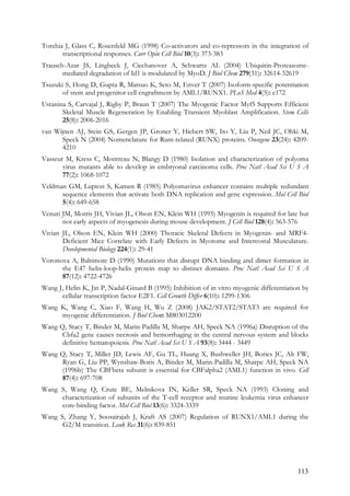 113
Torchia J, Glass C, Rosenfeld MG (1998) Co-activators and co-repressors in the integration of
transcriptional responses. Curr Opin Cell Biol 10(3): 373-383
Trausch-Azar JS, Lingbeck J, Ciechanover A, Schwartz AL (2004) Ubiquitin-Proteasome-
mediated degradation of Id1 is modulated by MyoD. J Biol Chem 279(31): 32614-32619
Tsuzuki S, Hong D, Gupta R, Matsuo K, Seto M, Enver T (2007) Isoform-specific potentiation
of stem and progenitor cell engraftment by AML1/RUNX1. PLoS Med 4(5): e172
Ustanina S, Carvajal J, Rigby P, Braun T (2007) The Myogenic Factor Myf5 Supports Efficient
Skeletal Muscle Regeneration by Enabling Transient Myoblast Amplification. Stem Cells
25(8): 2006-2016
van Wijnen AJ, Stein GS, Gergen JP, Groner Y, Hiebert SW, Ito Y, Liu P, Neil JC, Ohki M,
Speck N (2004) Nomenclature for Runt-related (RUNX) proteins. Oncogene 23(24): 4209-
4210
Vasseur M, Kress C, Montreau N, Blangy D (1980) Isolation and characterization of polyoma
virus mutants able to develop in embryonal carcinoma cells. Proc Natl Acad Sci U S A
77(2): 1068-1072
Veldman GM, Lupton S, Kamen R (1985) Polyomavirus enhancer contains multiple redundant
sequence elements that activate both DNA replication and gene expression. Mol Cell Biol
5(4): 649-658
Venuti JM, Morris JH, Vivian JL, Olson EN, Klein WH (1995) Myogenin is required for late but
not early aspects of myogenesis during mouse development. J Cell Biol 128(4): 563-576
Vivian JL, Olson EN, Klein WH (2000) Thoracic Skeletal Defects in Myogenin- and MRF4-
Deficient Mice Correlate with Early Defects in Myotome and Intercostal Musculature.
Developmental Biology 224(1): 29-41
Voronova A, Baltimore D (1990) Mutations that disrupt DNA binding and dimer formation in
the E47 helix-loop-helix protein map to distinct domains. Proc Natl Acad Sci U S A
87(12): 4722-4726
Wang J, Helin K, Jin P, Nadal-Ginard B (1995) Inhibition of in vitro myogenic differentiation by
cellular transcription factor E2F1. Cell Growth Differ 6(10): 1299-1306
Wang K, Wang C, Xiao F, Wang H, Wu Z (2008) JAK2/STAT2/STAT3 are required for
myogenic differentiation. J Biol Chem: M803012200
Wang Q, Stacy T, Binder M, Marin-Padilla M, Sharpe AH, Speck NA (1996a) Disruption of the
Cbfa2 gene causes necrosis and hemorrhaging in the central nervous system and blocks
definitive hematopoiesis. Proc Natl Acad Sci U S A 93(8): 3444 - 3449
Wang Q, Stacy T, Miller JD, Lewis AF, Gu TL, Huang X, Bushweller JH, Bories JC, Alt FW,
Ryan G, Liu PP, Wynshaw-Boris A, Binder M, Marin-Padilla M, Sharpe AH, Speck NA
(1996b) The CBFbeta subunit is essential for CBFalpha2 (AML1) function in vivo. Cell
87(4): 697-708
Wang S, Wang Q, Crute BE, Melnikova IN, Keller SR, Speck NA (1993) Cloning and
characterization of subunits of the T-cell receptor and murine leukemia virus enhancer
core-binding factor. Mol Cell Biol 13(6): 3324-3339
Wang S, Zhang Y, Soosairajah J, Kraft AS (2007) Regulation of RUNX1/AML1 during the
G2/M transition. Leuk Res 31(6): 839-851
 