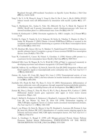 115
Regulated through p300-mediated Acetylation on Specific Lysine Residues. J Biol Chem
279(15): 15630-15638
Yang Y, Xu Y, Li W, Wang G, Song Y, Yang G, Han X, Du Z, Sun L, Ma K (2009a) STAT3
induces muscle stem cell differentiation by interaction with myoD. Cytokine 46(1): 137-
141
Yang Z, MacQuarrie KL, Analau E, Tyler AE, Dilworth FJ, Cao Y, Diede SJ, Tapscott SJ
(2009b) MyoD and E-protein heterodimers switch rhabdomyosarcoma cells from an
arrested myoblast phase to a differentiated state. Genes Dev 23(6): 694-707
Yoshida H, Kitabayashi I (2008) Chromatin regulation by AML1 complex. Int J Hematol 87(1):
19-24
Yoshida N, Ogata T, Tanabe K, Li S, Nakazato M, Kohu K, Takafuta T, Shapiro S, Ohta Y,
Satake M, Watanabe T (2005) Filamin A-bound PEBP2beta/CBFbeta is retained in the
cytoplasm and prevented from functioning as a partner of the Runx1 transcription factor.
Mol Cell Biol 25(3): 1003-1012
Yu YT, Breitbart RE, Smoot LB, Lee Y, Mahdavi V, Nadal-Ginard B (1992) Human myocyte-
specific enhancer factor 2 comprises a group of tissue-restricted MADS box transcription
factors. Genes Dev 6(9): 1783-1798
Yuan W, Condorelli G, Caruso M, Felsani A, Giordano A (1996) Human p300 protein is a
coactivator for the transcription factor MyoD. J Biol Chem 271(15): 9009-9013
Zabludoff SD, Csete M, Wagner R, Yu X, Wold BJ (1998) p27Kip1 is expressed transiently in
developing myotomes and enhances myogenesis. Cell Growth Differ 9(1): 1-11
Zaidi SK, Sullivan AJ, van Wijnen AJ, Stein JL, Stein GS, Lian JB (2002) Integration of Runx and
Smad regulatory signals at transcriptionally active subnuclear sites. Proc Natl Acad Sci U S
A 99(12): 8048-8053
Zaiman AL, Lewis AF, Crute BE, Speck NA, Lenz J (1995) Transcriptional activity of core
binding factor-alpha (AML1) and beta subunits on murine leukemia virus enhancer cores.
J Virol 69(5): 2898-2906
Zambidis ET, Peault B, Park TS, Bunz F, Civin CI (2005) Hematopoietic differentiation of
human embryonic stem cells progresses through sequential hematoendothelial, primitive,
and definitive stages resembling human yolk sac development. Blood 106(3): 860-870
Zeman RJ, Zhao J, Zhang Y, Zhao W, Wen X, Wu Y, Pan J, Bauman WA, Cardozo C (2009)
Differential skeletal muscle gene expression after upper or lower motor neuron
transection. Pflugers Arch
Zeng C, McNeil S, Pockwinse S, Nickerson J, Shopland L, Lawrence JB, Penman S, Hiebert S,
Lian JB, van Wijnen AJ, Stein JL, Stein GS (1998) Intranuclear targeting of
AML/CBFalpha regulatory factors to nuclear matrix-associated transcriptional domains.
Proc Natl Acad Sci U S A 95(4): 1585-1589
Zeng C, van Wijnen AJ, Stein JL, Meyers S, Sun W, Shopland L, Lawrence JB, Penman S, Lian
JB, Stein GS, Hiebert SW (1997) Identification of a nuclear matrix targeting signal in the
leukemia and bone-related AML/CBF-alpha transcription factors. Proc Natl Acad Sci U S
A 94(13): 6746-6751
Zetser A, Gredinger E, Bengal E (1999) p38 Mitogen-activated Protein Kinase Pathway
Promotes Skeletal Muscle Differentiation. PARTICIPATION OF THE MEF2C
TRANSCRIPTION FACTOR. J Biol Chem 274(8): 5193-5200
 