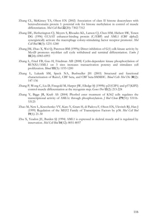 116
Zhang CL, McKinsey TA, Olson EN (2002) Association of class II histone deacetylases with
heterochromatin protein 1: potential role for histone methylation in control of muscle
differentiation. Mol Cell Biol 22(20): 7302-7312
Zhang DE, Hetherington CJ, Meyers S, Rhoades KL, Larson CJ, Chen HM, Hiebert SW, Tenen
DG (1996) CCAAT enhancer-binding protein (C/EBP) and AML1 (CBF alpha2)
synergistically activate the macrophage colony-stimulating factor receptor promoter. Mol
Cell Biol 16(3): 1231-1240
Zhang JM, Zhao X, Wei Q, Paterson BM (1999a) Direct inhibition of G(1) cdk kinase activity by
MyoD promotes myoblast cell cycle withdrawal and terminal differentiation. Embo J
18(24): 6983-6993
Zhang L, Fried FB, Guo H, Friedman AD (2008) Cyclin-dependent kinase phosphorylation of
RUNX1/AML1 on 3 sites increases transactivation potency and stimulates cell
proliferation. Blood 111(3): 1193-1200
Zhang L, Lukasik SM, Speck NA, Bushweller JH (2003) Structural and functional
characterization of Runx1, CBF beta, and CBF beta-SMMHC. Blood Cells Mol Dis 30(2):
147-156
Zhang P, Wong C, Liu D, Finegold M, Harper JW, Elledge SJ (1999b) p21(CIP1) and p57(KIP2)
control muscle differentiation at the myogenin step. Genes Dev 13(2): 213-224
Zhang Y, Biggs JR, Kraft AS (2004) Phorbol ester treatment of K562 cells regulates the
transcriptional activity of AML1c through phosphorylation. J Biol Chem 279(51): 53116-
53125
Zhao M, New L, Kravchenko VV, Kato Y, Gram H, di Padova F, Olson EN, Ulevitch RJ, Han J
(1999) Regulation of the MEF2 Family of Transcription Factors by p38. Mol Cell Biol
19(1): 21-30
Zhu X, Yeadon JE, Burden SJ (1994) AML1 is expressed in skeletal muscle and is regulated by
innervation. Mol Cell Biol 14(12): 8051-8057
 