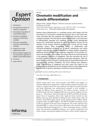 Author Proof
Review
10.1517/14728222.10.6.xxx © 2006 Informa UK Ltd ISSN 1472-8222 1
General
Chromatin modification and
muscle differentiation
Hakima Yahi*, Ophélie Philipot*, Valentina Guasconi, Lauriane Fritsch
& Slimane Ait-Si-Ali†
†Institut André Lwoff, Laboratoire ‘Epigénétique et Cancer’, FRE 2944, CNRS, 7 rue Guy Moquet,
94800 Villejuif, France. *These authors contibuted equally to this manuscript.
Skeletal muscle differentiation is a multistep process, which begins with the
commitment of multi-potent mesodermal precursor cells to the muscle fate.
These committed cells, the myoblasts, then differentiate and fuse into multi-
nucleated myotubes. The final step of muscle differentiation is the maturation
of differentiated myotubes into myofibres. Skeletal muscle development
requires the coordinated expression of various transcription factors like the
members of the myocyte enhancer binding-factor 2 family and the muscle
regulatory factors. These transcription factors, in collaboration with
chromatin-remodelling complexes, act in specific combinations and within
complex transcriptional regulatory networks to achieve skeletal myogenesis.
Additional factors involved in the epigenetic regulation of this process con-
tinue to be discovered. In this review, the authors discuss the recent discoveries
in the epigenetic regulation of myogenesis. They also summarise the role of
chromatin-modifying enzymes regulating muscle gene expression. These dif-
ferent factors are often involved in multiple steps of muscle differentiation and
have redundant activities. Altogether, the recent findings have allowed a
better understanding of myogenesis and have raised new hopes for the
pharmacological development of new therapies aimed at muscle degeneration
diseases, such as myotonic dystrophy or Duchenne muscular dystrophy.
Keywords: chromatin remodelling, differentiation, skeletal muscle
Expert Opin. Ther. Targets (2006) 10(6):xxx-xxx
1. Introduction
Skeletal muscles derive from muscle precursor cells (MPCs) that engage in a
multistep differentiation programme in which mesoderm progenitors become com-
mitted to a skeletal muscle fate, then proliferate and migrate to specific locations,
and finally differentiate into multinucleated myotubes to form myofibres [1].
Among the different factors expressed in the embryo structures, members of
the Wnts family and Sonic Hedgehog (Shh) factor are positive regulators of myo-
genesis [2-7]. These factors induce the production of Myf5 and MyoD, the determi-
nation factors of myogenesis. Many other regulatory factors involved in these
different steps have been identified, including the early markers Pax3, c-Met, the
members of the MEF2 family and the muscle regulatory factors (MRFs): MyoD,
myogenin, Myf5, and MRF4 (Table 1). The MEF2 and MRFs transcription factors
are the key regulators of the latest steps of myogenesis. The ectopic expression of an
individual MRF in a variety of non-muscle cells results in the activation of the skel-
etal muscle differentiation programme [8,9]. These transcription factors, in collabo-
ration with chromatin remodelling complexes, act in specific combinations and
within complex transcriptional regulatory networks to achieve skeletal myogenesis.
1. Introduction
2. The specification factors of
embryonic myogenesis
3. Transcriptional regulation of
muscle differentiation
4. Chromatin remodelling
enzymes in proliferating
myoblasts
5. Chromatin remodelling
enzymes in differentiating
myotubes
6. Insights from muscle
regeneration studies
7. Pharmacological triggering of
the transcription regulators of
skeletal muscle differentiation
8. Conclusion
9. Expert opinion
 