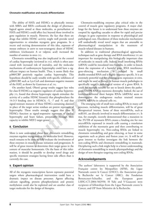 Author Proof
Chromatin modification and muscle differentiation
8 Expert Opin. Ther. Targets (2006) 10(6)
The ability of HATs and HDACs to physically interact
with MRFs and MEFs confounds the design of pharmaco-
logical agents aimed at these molecules, as perturbation of
HATs and HDACs could affect loci beyond those involved in
gene regulation in muscle. However, the fact that there are
drugs that inhibit HDAC activity might well provide novel
opportunities to stimulate myogenic gene programs. In a
recent and exciting demonstration of this idea, exposure of
mouse embryos in utero to non-teratogenic doses of HDAC
inhibitors (trichostatin A or valproic acid) increased the
number of somites in mice [92].
Chromatin remodelling was also implicated in the control
of cardiac hypertrophy (reviewed in [93]), which is often asso-
ciated with increased risk of mortality, and the molecular
mechanisms of cardiomyocyte hypertrophy could have a sig-
nificant impact on human health. Thus, it seems likely that
p300/CBP positively regulate cardiac hypertrophy. This
hypothesis should be easily testable with specific inhibitors of
p300/CBP, such as Lys-CoA and dominant-negative mutants
of the HAT, as shown by Gusterson et al. [94].
On another hand, Olson’s group results suggest key roles
for class II HDACs as negative regulators of cardiac hypertro-
phy [55], found that diverse hypertropic signals stimulate the
activity of a cardiac HDAC kinase(s) that phosphorylates the
14-3-3 binding sites in HDAC4, -5, -7 and -9, and that
signal-resistant mutants of these HDACs containing alanines
in place of the target serine residues are potent repressors of
hypertrophy. These results strongly suggest that class II
HDACs function as signal-responsive repressors of cardiac
hypertrophy and heart failure, presumably through their
capacity to inhibit MEF2 target genes.
8. Conclusion
More is now understood about how chromatin remodelling
enzymes regulate myogenesis at the molecular level. However,
much remains to be done to fully evaluate the involvement of
these enzymes in muscle disease initiation and progression. It
will be of great interest to determine their target genes in the
context of muscular homeostasis. On the basis of this infor-
mation, it should be possible to develop novel drugs and
specific treatment strategies having fewer side effects than is
currently the case.
9. Expert opinion
All of the myogenic transcription factors represent potential
targets where pharmacological intervention could have a
dramatic impact on disease processes. Agents affecting
calcium signalling, protein phosphorylation and protein
methylation could also be exploited and are another class of
target molecules for the design of therapies.
Chromatin-modifying enzymes play critical roles in the
control of muscle gene regulatory programs. A major chal-
lenge for the future is to understand how these enzymes are
coopted by signalling cascades to allow for rapid and precise
changes in gene expression in response to physiological and
pathological cues. Elucidation of these molecular mechanisms
will undoubtedly reveal novel targets that are amenable to
pharmacological manipulation in the treatment of
muscle-related diseases in humans.
In addition to traditional pharmacological approaches,
techniques such as gene therapy and RNA interference [95] are
important for manipulating this biologically important class
of molecules in muscle cells. Indeed, small interfering RNAs
(siRNA) could be inoculated into humans, in order to knock
down the expression of a harmful gene. RNA interference
gene-silencing mechanism is induced by small
double-stranded RNA and is highly sequence specific. It is an
extremely powerful tool for silencing gene expression in vitro,
and might be used as therapy in human muscle pathologies to
specifically target a pathological version of a given RNA. It
could for example suitable for use to knock down the patho-
genic DMPK RNA in myotonic dystrophy. Indeed, the use of
lentivirus-delivered short hairpin RNAs (shRNAs) seem to
downregulate the endogenous nuclear retained mutant
DMPK mRNAs in cultured cells [96].
The emerging role of small non-coding RNAs in many cell
processes, including muscle differentiation, will be of great
therapeutical interest. Some of these microRNAs, such as
miR181, are directly involved in muscle differentiation [97]. It
was, for example, recently demonstrated that a mutation in
the 3′UTR of myostatin RNA creates a binding site for two
microRNAs expressed in muscle cells causing a translation
inhibition of the myostatin gene and then contributing to
muscle hypertrophy [98]. Non-coding RNAs are linked to
chromatin remodelling and gene silencing, at least in some
organisms such as plants and fission yeast [99]. It will be of
great interest to further investigate the link between the
non-coding RNAs and chromatin remodelling in mammals.
Deciphering such a link might help in a better understanding
of chromatin remodelling in muscle physiopathology and the
design of new therapies targeting non-coding RNAs.
Acknowledgements
The authors’ laboratory is supported by the Association
Française contre les Myopathies (AFM), the Ligue
Nationale contre le Cancer (LNCC), the Association pour
la Recherche sur le Cancer (ARC), the Fondation
Bettencourt-Schueller, and the European grant
LSHG-CT-2004-502950. H Yahi and V Guasconi were
recipients of fellowships from the Ligue Nationale contre le
Cancer, and OP from Ministère de la Recherche.
 