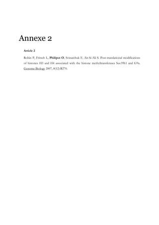 Annexe 2
Article 2
Robin P, Fritsch L, Philipot O, Svinarchuk F, Ait-Si-Ali S. Post-translational modifications
of histones H3 and H4 associated with the histone methyltransferases Suv39h1 and G9a.
Genome Biology 2007, 8(12):R270.
 
