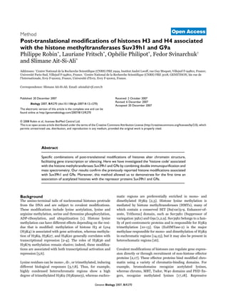 Genome Biology 2007, 8:R270
Open Access!""#Robinet al./olume 2, Issue 6!, 7rticle R!#"Method
Post-translational modifications of histones H3 and H4 associated
with the histone methyltransferases Suv39h1 and G9a
:hilippe Robin=, Lauriane Fritsch=, @phélie :hilipot=, Fedor SvinarchuEF
and Slimane 7it-Si-7li=
7ddresses: =Centre National de la Recherche ScientifiLue (CNRS) FRE !PQQ, Institut 7ndré LRoff, rue GuT UoLuet, /illejuif F-PQ2"6, FranceW
Xniversité :aris-Sud, /illejuif F-PQ2"6, France. FCentre National de la Recherche ScientifiLue (CNRS) FRE Y"62, GENET[@N, bis rue de
l'Internationale, EvrT F-P6""!, FranceW Xniversité d'EvrT, EvrT F-P6""!, France.
Correspondence: Slimane 7it-Si-7li. Email: aitsiali]vjf.cnrs.fr
© 2008 Robin et al.; licensee BioMed Central Ltd.
This is an open access article distributed under the terms of the Creative Commons Attribution License (http://creativecommons.org/licenses/by/2.0), which
permits unrestricted use, distribution, and reproduction in any medium, provided the original work is properly cited.
[istone modifications associated Rith [UTs^p_Uass spectrometrT analTsis of the post-transcriptional modifications of histones [Y and [Q that Rere co-purified Rith histone meth-Tltransferases SuvYPh6 and GPa shoRs that, in [eLa cells, histone methTltransferases can be phTsicallT associated Rith acetTlated histones,Rhich normallT marE transcriptionallT active chromatin.^`p_
Abstract
Specific combinations of post-translational modifications of histones alter chromatin structure,
facilitating gene transcription or silencing. Here we have investigated the 'histone code' associated
with the histone methyltransferases Suv39h1 and G9a by combining double immunopurification and
mass spectrometry. Our results confirm the previously reported histone modifications associated
with Suv39h1 and G9a. Moreover, this method allowed us to demonstrate for the first time an
association of acetylated histones with the repressor proteins Suv39h1 and G9a.
Background
The amino-terminal tails of nucleosomal histones protrude
from the aN7 and are subject to covalent modifications.
These modifications include lTsine acetTlation, lTsine and
arginine methTlation, serine and threonine phosphorTlation,
7a:-ribosTlation, and ubiLuitination c6d. [istone lTsine
methTlation can have different effects depending on the resi-
due that is modified: methTlation of histone [Y at LTsQ
([YeQ) is associated Rith gene activation, Rhereas methTla-
tion of [YeP, [Ye!#, and [Qe!" generallT correlates Rith
transcriptional repression c!-Qd. The roles of [YeYf and
[Ye#P methTlation remain elusiveW indeed, these modifica-
tions are associated Rith both transcriptional activation and
repression cg,fd.
LTsine residues can be mono-, di-, or trimethTlated, inducing
different biological responses cY,#,2d. Thus, for example,
highlT condensed heterochromatic regions shoR a high
degree of trimethTlated [YeP ([YePmeY), Rhereas euchro-
matic regions are preferentiallT enriched in mono- and
dimethTlated [YeP c!,Yd. [istone lTsine methTlation is
mediated bT histone methTltransferases ([UTs), manT of
Rhich contain a conserved SET cSu(var)Y-P, Enhancer-of-
zeste, Trithoraxd domain, such as SuvYPh6 (Suppressor of
variegation YPh6) and GPa c6,!,Pd. SuvYPh6 belongs to a fam-
ilT of peri-centromeric proteins and is responsible for [YeP
trimethTlation c6"-6Yd. GPa (Eu[UTase-!) is the major
methTlase responsible for mono- and dimethTlation of [YeP
in euchromatic regions c6Q,6gd, but it maT also be present in
heterochomatic regions c6fd.
Covalent modifications of histones can regulate gene expres-
sion directlT or through recruitment of non-histone effector
proteins c!,6#d. These effector proteins bind modified chro-
matin using a varietT of chromatin-binding domains. For
example, bromodomains recognize acetTlated lTsines,
Rhereas chromo, UBT, Tudor, kQ" domains and :[a fin-
gers, recognize methTlated lTsines c6#,62d. Repressive
Published: 20 December 2007
Biology 2007, 8:R270 (doi:10.1186/gb-2007-8-12-r270)
Received: 2 October 2007
Revised: 6 December 2007
Accepted: 20 December 2007
The electronic version of this article is the complete one and can be
found online at http://genomebiology.com/2007/8/12/R270
 