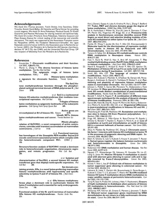 http://genomebiology.com/2007/8/12/R270 2007, Volume 8, Issue 12, Article R270 Robin R270.9
2007, 8:R270
Acknowledgements
We thank Drs Thomas Jenuwein, Yoichi Shinkai, Irina Stancheva, Didier
Trouche, Annick Harel-Bellan, Ali Hamiche and Marie Körner for providing
crucial reagents. We thank Dr Anna Polesskaya, Mouloud Souidi, Dr Khalid
Ouararhni and Maxime Marouteau for sharing material and technical help.
We thank Drs Linda L Pritchard, Anna Polesskaya, Valentina Guasconi and
Maya Ameyar-Zazoua for critical reading of the manuscript and scientific
discussions. This work was supported by the Association Française contre
les Myopathies (AFM); the Fondation Bettencourt-Schueller; the Ligue
Nationale contre le Cancer (LNCC); the Association pour la Recherche sur
le Cancer (ARC); the Ministère de la Recherche (ACI-Jeunes chercheurs,
décision N° 04 3 75), the CNRS; and the Université Paris-Sud Orsay. OP
was recipient of fellowship from the Ministère de la Recherche.
References
1. Kouzarides T: Chromatin modifications and their function.
Cell 2007, 128:693-705.
2. Martin C, Zhang Y: The diverse functions of histone lysine
methylation. Nat Rev Mol Cell Biol 6:
The epigenetic magic of histone lysine
methylation. FEBS J 273:
Histone lysine methylation:
a signature for chromatin function. Trends Genet
19:
The Set2 his-
tone methyltransferase functions through the phosphor-
ylated carboxyl-terminal domain of RNA polymerase II. J Biol
Chem 278:
et al. Set2 is a nucleosomal
histone H3-selective methyltransferase that mediates tran-
scriptional repression. Mol Cell Biol 22:
Trilogies of histone
lysine methylation as epigenetic landmarks of the eukaryotic
genome. Cold Spring Harb Symp Quant Biol 69:
Active genes are
tri-methylated at K4 of histone H3. Nature 419:
Unsafe SETs: histone
lysine methyltransferases and cancer. Trends Biochem Sci
27:
Mitotic phospho-
rylation of SUV39H1, a novel component of active centro-
meres, coincides with transient accumulation at mammalian
centromeres. J Cell Sci 113:
et al. Functional mamma-
lian homologues of the Drosophila PEV-modifier Su(var)3-9
encode centromere-associated proteins which complex with
the heterochromatin component M31. EMBO J
18:
Structure-function analysis of SUV39H1 reveals a dominant
role in heterochromatin organization, chromosome segre-
gation, and mitotic progression. Mol Cell Biol
20:
et al. Isolation and
characterization of Suv39h2, a second histone H3 methyl-
transferase gene that displays testis-specific expression. Mol
Cell Biol 20:
Set domain-con-
taining protein, G9a, is a novel lysine-preferring mammalian
histone methyltransferase with hyperactivity and specific
selectivity to lysines 9 and 27 of histone H3. J Biol Chem
276:
et al. G9a histone methyltrans-
ferase plays a dominant role in euchromatic histone H3
lysine 9 methylation and is essential for early embryogenesis.
Genes Dev 16:
Functional analysis of the N- and C-terminus of mammalian
G9a histone H3 methyltransferase. Nucleic Acids Res
33:
Kim J, Daniel J, Espejo A, Lake A, Krishna M, Xia L, Zhang Y, Bedford
MT: Tudor, MBT and chromo domains gauge the degree of
lysine methylation. EMBO Rep 2006, 7:397-403.
18. Shi X, Kachirskaia I, Walter KL, Kuo JH, Lake A, Davrazou F, Chan
SM, Martin DG, Fingerman IM, Briggs SD, et al.: Proteome-wide
analysis in Saccharomyces cerevisiae identifies several PHD
fingers as novel direct and selective binding modules of his-
tone H3 methylated at either lysine 4 or lysine 36. J Biol Chem
2007, 282:2450-2455.
19. Fischle W, Wang Y, Jacobs SA, Kim Y, Allis CD, Khorasanizadeh S:
Molecular basis for the discrimination of repressive methyl-
lysine marks in histone H3 by Polycomb and HP1
chromodomains. Genes Dev 2003, 17:1870-1881.
20. Tamaru H, Selker EU: A histone H3 methyltransferase controls
DNA methylation in Neurospora crassa. Nature 2001,
414:277-283.
21. Fuks F, Hurd PJ, Wolf D, Nan X, Bird AP, Kouzarides T: The
methyl-CpG-binding protein MeCP2 links DNA methylation
to histone methylation. J Biol Chem 2003, 278:4035-4040.
22. Heard E, Rougeulle C, Arnaud D, Avner P, Allis CD, Spector DL:
Methylation of histone H3 at Lys-9 is an early mark on the X
chromosome during X inactivation. Cell 2001, 107:727-738.
23. Strahl BD, Allis CD: The language of covalent histone
modifications. Nature 2000, 403:41-45.
24. Peters AH, Kubicek S, Mechtler K, O'Sullivan RJ, Derijck AA, Perez-
Burgos L, Kohlmaier A, Opravil S, Tachibana M, Shinkai Y, et al.: Par-
titioning and plasticity of repressive histone methylation
states in mammalian chromatin. Mol Cell 2003, 12:1577-1589.
25. Johnson L, Mollah S, Garcia BA, Muratore TL, Shabanowitz J, Hunt
DF, Jacobsen SE: Mass spectrometry analysis of Arabidopsis his-
tone H3 reveals distinct combinations of post-translational
modifications. Nucleic Acids Res 2004, 32:6511-6518.
26. Bonaldi T, Imhof A, Regula JT: A combination of different mass
spectroscopic techniques for the analysis of dynamic changes
of histone modifications. Proteomics 2004, 4:1382-1396.
27. Garcia BA, Hake SB, Diaz RL, Kauer M, Morris SA, Recht J, Shabanow-
itz J, Mishra N, Strahl BD, Allis CD, et al.: Organismal differences
in post-translational modifications in histones H3 and H4. J
Biol Chem 2007, 282:7641-7655.
28. Waterborg JH, Fried SR, Matthews HR: Acetylation and methyla-
tion sites in histone H4 from Physarum polycephalum. Eur J
Biochem 1983, 136:245-252.
29. Fraga MF, Ballestar E, Villar-Garea A, Boix-Chornet M, Espada J,
Schotta G, Bonaldi T, Haydon C, Ropero S, Petrie K, et al.: Loss of
acetylation at Lys16 and trimethylation at Lys20 of histone
H4 is a common hallmark of human cancer. Nat Genet 2005,
37:391-400.
30. Zhou H, Madden BJ, Muddiman DC, Zhang Z: Chromatin assem-
bly factor 1 interacts with histone H3 methylated at lysine 79
in the processes of epigenetic silencing and DNA repair. Bio-
chemistry 2006, 45:2852-2861.
31. Ebert A, Schotta G, Lein S, Kubicek S, Krauss V, Jenuwein T, Reuter
G: Su(var) genes regulate the balance between euchromatin
and heterochromatin in Drosophila. Genes Dev 2004,
18:2973-2983.
32. Robertson KD: DNA methylation and human disease. Nat Rev
Genet 2005, 6:597-610.
33. Nguyen CT, Weisenberger DJ, Velicescu M, Gonzales FA, Lin JC,
Liang G, Jones PA: Histone H3-lysine 9 methylation is associ-
ated with aberrant gene silencing in cancer cells and is rap-
idly reversed by 5-aza-2'-deoxycytidine. Cancer Res 2002,
62:6456-6461.
34. Kondo Y, Shen L, Issa JP: Critical role of histone methylation in
tumor suppressor gene silencing in colorectal cancer. Mol
Cell Biol 2003, 23:206-215.
35. Lehnertz B, Ueda Y, Derijck AA, Braunschweig U, Perez-Burgos L,
Kubicek S, Chen T, Li E, Jenuwein T, Peters AH: Suv39h-mediated
histone H3 lysine 9 methylation directs DNA methylation to
major satellite repeats at pericentric heterochromatin. Curr
Biol 2003, 13:1192-1200.
36. Tariq M, Saze H, Probst AV, Lichota J, Habu Y, Paszkowski J: Erasure
of CpG methylation in Arabidopsis alters patterns of histone
H3 methylation in heterochromatin. Proc Natl Acad Sci USA
2003, 100:8823-8827.
37. McGarvey KM, Fahrner JA, Greene E, Martens J, Jenuwein T, Baylin
SB: Silenced tumor suppressor genes reactivated by DNA
demethylation do not return to a fully euchromatic chroma-
tin state. Cancer Res 2006, 66:3541-3549.
 