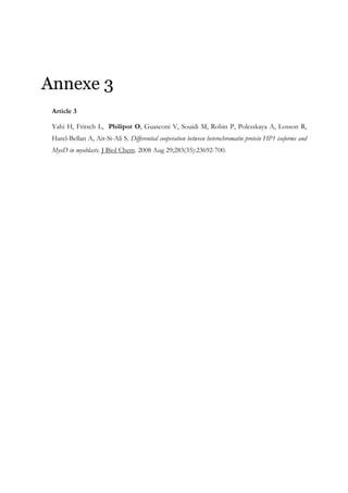 Annexe 3
Article 3
Yahi H, Fritsch L, Philipot O, Guasconi V, Souidi M, Robin P, Polesskaya A, Losson R,
Harel-Bellan A, Ait-Si-Ali S. Differential cooperation between heterochromatin protein HP1 isoforms and
MyoD in myoblasts. J Biol Chem. 2008 Aug 29;283(35):23692-700.
 