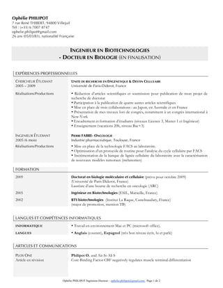 Ophélie PHILIPOT Ingénieur-Docteur – ophelie.philipot@gmail.com- Page 1 de 2
Ophélie PHILIPOT
7 rue René THIBERT, 94800 Villejuif
Tél : (+33) 6 7007 8747
ophelie.philipot@gmail.com
26 ans (05/03/83), nationalité Française
INGENIEUR EN BIOTECHNOLOGIES
- DOCTEUR EN BIOLOGIE (EN FINALISATION)
EXPÉRIENCES PROFESSIONNELLES
CHERCHEUR ÉTUDIANT UNITE DE RECHERCHE EN EPIGENETIQUE & DESTIN CELLULAIRE
2005 – 2009 Université de Paris-Diderot, France
Réalisations/Productions • Rédaction d’articles scientifiques et soumission pour publication de mon projet de
recherche de doctorat
• Participation à la publication de quatre autres articles scientifiques
• Mise en place de trois collaborations : au Japon, en Australie et en France
• Présentation de mes travaux lors de congrès, notamment à un congrès international à
New-York
• Encadrement et formation d’étudiants (niveaux Licence 3, Master 1 et Ingénieur)
• Enseignement (vacations 20h, niveau Bac+3)
INGENIEUR ÉTUDIANT PIERRE FABRE- ONCOLOGIE
2005 (6 mois) Industrie pharmaceutique, Toulouse, France
Réalisations/Productions • Mise en place de la technologie FACS au laboratoire.
• Optimisation d’un protocole de routine pour l’analyse du cycle cellulaire par FACS
• Incrémentation de la banque de lignée cellulaire du laboratoire avec la caractérisation
de nouveaux modèles tumoraux (mélanomes)
FORMATION
2009 Doctorat en biologie moléculaire et cellulaire (prévu pour octobre 2009)
(Université de Paris Diderot, France)
Lauréate d’une bourse de recherche en oncologie (ARC)
2005 Ingénieur en Biotechnologies (ESIL, Marseille, France)
2002 BTS biotechnologies (Institut La Raque, Castelnaudary, France)
(major de promotion, mention TB)
LANGUES ET COMPÉTENCES INFORMATIQUES
INFORMATIQUE • Travail en environnement Mac et PC (microsoft office).
LANGUES • Anglais (courant), Espagnol (très bon niveau écrit, lu et parlé)
ARTICLES ET COMMUNICATIONS
PLOS ONE Philipot O. and Ait-Si-Ali S
Article en révision Core Binding Factor CBF negatively regulates muscle terminal differentiation
 