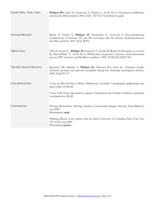 Ophélie PHILIPOT Ingénieur-Docteur – ophelie.philipot@gmail.com- Page 2 de 2
EXPERT OPIN. THER. TARG. Philipot O*, Yahi, H*, Guasconi, V, Fritsch, L, Ait-Si-Ali, S. Chromatin modification
and muscle differentiation. 2006, 10(6) : 923-34. (*contribution égale)
GENOME BIOLOGY Robin P, Fritsch L, Philipot O, Svinarchuk F, Ait-Si-Ali S. Post-translational
modifications of histones H3 and H4 associated with the histone methyltransferases
Suv39h1 and G9a. 2007. 8(12) :R270
J BIOL CHEM Yahi H, Fritsch L, Philipot O, Guasconi V, Souidi M, Robin P, Polesskaya A, Losson
R, Harel-Bellan A, Ait-Si-Ali S. Differential cooperation between heterochromatin
protein HP1 isoforms and MyoD in myoblasts. 2008. 29;283(35):23692-700
CRIT REV ONCOL HEMATOL Raynaud CM, Sabatier L, Philipot O, Olaussen KA, Soria JC. Telomere length,
telomeric proteins and genomic instability during the multistep carcinogenic process.
2008. 66(2):99-117
COLLABORATIONS • avec les Drs El-Osta et Baker (Melbourne, Australie). Cartographie épigénétique des
gènes cibles de MyoD
• avec le Dr Ozasa (Kumamoto, Japan). Etalissement des modèles cellulaires exprimant
ectopiquement MyoD
CONFERENCES •Young Researchers Meeting (Institut Curie,Institut Jacques Monod, Paris-Diderot),
mai 2009.
Présentation orale.
•Making Muscle in the embryo and the adult (University of Columbia, New-York City,
NY, USA), juin 2009.
Présentation poster.
 