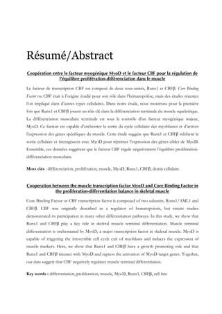 Résumé/Abstract
Coopération entre le facteur myogénique MyoD et le facteur CBF pour la régulation de
l’équilibre prolifération-différenciation dans le muscle
Le facteur de transcription CBF est composé de deux sous-unités, Runx1 et CBFβ. Core Binding
Factor ou CBF était à l’origine étudié pour son rôle dans l’hématopoïèse, mais des études récentes
l’on impliqué dans d’autres types cellulaires. Dans notre étude, nous montrons pour la première
fois que Runx1 et CBFβ jouent un rôle clé dans la différenciation terminale du muscle squelettique.
La différenciation musculaire terminale est sous le contrôle d’un facteur myogénique majeur,
MyoD. Ce facteur est capable d’orchestrer la sortie du cycle cellulaire des myoblastes et d’activer
l’expression des gènes spécifiques du muscle. Cette étude suggère que Runx1 et CBFβ inhibent la
sortie cellulaire et interagissent avec MyoD pour réprimer l’expression des gènes cibles de MyoD.
Ensemble, ces données suggèrent que le facteur CBF régule négativement l’équilibre prolifération-
différenciation musculaire.
Mots clés : différenciation, prolifération, muscle, MyoD, Runx1, CBFβ, destin cellulaire
Cooperation between the muscle transcription factor MyoD and Core Binding Factor in
the proliferation-differentiation balance in skeletal muscle
Core Binding Factor or CBF transcription factor is composed of two subunits, Runx1/AML1 and
CBFβ. CBF was originally described as a regulator of hematopoiesis, but recent studies
demonstrated its participation in many other differentiation pathways. In this study, we show that
Runx1 and CBFβ play a key role in skeletal muscle terminal differentiation. Muscle terminal
differentiation is orchestrated by MyoD, a major transcription factor in skeletal muscle. MyoD is
capable of triggering the irreversible cell cycle exit of myoblasts and induces the expression of
muscle markers. Here, we show that Runx1 and CBFβ have a growth promoting role and that
Runx1 and CBFβ interact with MyoD and repress the activation of MyoD target genes. Together,
our data suggest that CBF negatively regulates muscle terminal differentiation.
Key words : differentiation, proliferation, muscle, MyoD, Runx1, CBFβ, cell fate
 