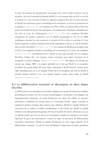 10
En plus du domaine de transactivation N-terminal, deux autres motifs conservés ont été
identifiés : du côté N-terminal du domaine bHLH, il y a le domaine riche en H/C et du côté
C-terminal, il y a une structure en hélice α, également appelée hélice III. Ces deux domaines
de MyoD sont nécessaires pour le remodelage de la chromatine, au niveau du promoteur de
la myogénine (Gerber et al, 1997), en coopérant avec Pbx et Meis. Les facteurs Pbx et Meis font
partie de la famille de facteurs de transcription à homéodomaine, initialement identifiés pour
leur rôle au cours de l’embryogenèse (Berkes et al, 2004). Les complexes Pbx-Meis
interagissent de manière coopérative avec les bHLH myogéniques in vitro sur un ADN
synthétique contenant les sites consensus de fixation de Pbx et Meis et une boîte E. Cette
liaison coopérative requiert la présence d’un résidu tryptophane conservé au sein du domaine
riche en H/C des bHLH (Knoepfler et al, 1999). Les mutants de MyoD pour la région riche
en H/C sont incapables d’initier le remodelage de la chromatine sur le locus de la myogénine
(Gerber et al, 1997), probablement car le mutant ne peut plus interagir avec le complexe
Pbx/Meis. L’hélice III a été montrée comme nécessaire pour initier l’activation de la
myogénine au niveau endogène (Bergstrom & Tapscott, 2001). Par ailleurs, un exemple qui
montre que chaque MRF a sa propre spécificité est le fait que MyoD et la myogénine
possèdent leur propre hélice III. Cette hélice permettrait à MyoD d’activer certains gènes
cibles spécifiquement, car si on remplace l’hélice III de la myogénine par celle de MyoD, la
protéine chimère devient à son tour capable d’activer certains gènes cibles de MyoD
(Bergstrom & Tapscott, 2001).
II.5 La différenciation terminale se décompose en deux étapes
discrètes
La différenciation des myoblastes en myotubes implique une cascade d’événements modifiant
profondément la cellule à la fois au niveau morphologique et moléculaire. Ceci implique une
reprogrammation importante du profil d’expression des gènes des cellules en question,
aboutissant à l’inhibition de certains gènes et à l’activation d’autres gènes. Lorsqu’il est
exprimé de manière ectopique dans certains types cellulaires, MyoD est capable d’induire la
conversion de ces cellules en cellules myoblastiques, ce qui montre que MyoD est capable
d’induire cette reprogrammation génique. De fait, l’ensemble des études effectuées à ce jour
sur MyoD montre que c’est un facteur de transcription capable de transactiver un nombre
important de gènes qui interviennent à toutes les étapes du processus de différenciation
musculaire. Notamment, MyoD est capable d’orchestrer les deux étapes discrètes de la
différenciation terminale : la sortie du cycle prolifératif et l’expression des gènes spécifiques
 