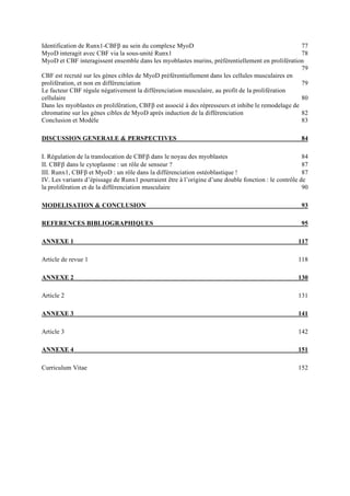 Identification de Runx1-CBFβ au sein du complexe MyoD 77
MyoD interagit avec CBF via la sous-unité Runx1 78
MyoD et CBF interagissent ensemble dans les myoblastes murins, préférentiellement en prolifération
79
CBF est recruté sur les gènes cibles de MyoD préférentiellement dans les cellules musculaires en
prolifération, et non en différenciation 79
Le facteur CBF régule négativement la différenciation musculaire, au profit de la prolifération
cellulaire 80
Dans les myoblastes en prolifération, CBFβ est associé à des répresseurs et inhibe le remodelage de
chromatine sur les gènes cibles de MyoD après induction de la différenciation 82
Conclusion et Modèle 83
DISCUSSION GENERALE & PERSPECTIVES 84
I. Régulation de la translocation de CBFβ dans le noyau des myoblastes 84
II. CBFβ dans le cytoplasme : un rôle de senseur ? 87
III. Runx1, CBFβ et MyoD : un rôle dans la différenciation ostéoblastique ! 87
IV. Les variants d’épissage de Runx1 pourraient être à l’origine d’une double fonction : le contrôle de
la prolifération et de la différenciation musculaire 90
MODELISATION & CONCLUSION 93
REFERENCES BIBLIOGRAPHIQUES 95
ANNEXE 1 117
Article de revue 1 118
ANNEXE 2 130
Article 2 131
ANNEXE 3 141
Article 3 142
ANNEXE 4 151
Curriculum Vitae 152
 