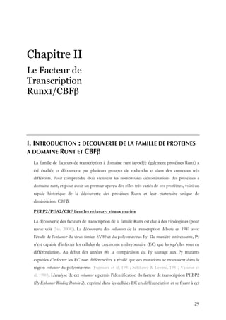 29
Chapitre II
Le Facteur de
Transcription
Runx1/CBFβ
I. INTRODUCTION : DECOUVERTE DE LA FAMILLE DE PROTEINES
A DOMAINE RUNT ET CBFβ
La famille de facteurs de transcription à domaine runt (appelée également protéines Runx) a
été étudiée et découverte par plusieurs groupes de recherche et dans des contextes très
différents. Pour comprendre d’où viennent les nombreuses dénominations des protéines à
domaine runt, et pour avoir un premier aperçu des rôles très variés de ces protéines, voici un
rapide historique de la découverte des protéines Runx et leur partenaire unique de
dimérisation, CBFβ.
PEBP2/PEA2/CBF lient les enhancers viraux murins
La découverte des facteurs de transcription de la famille Runx est due à des virologistes (pour
revue voir (Ito, 2008)). La découverte des enhancers de la transcription débute en 1981 avec
l’étude de l’enhancer du virus simien SV40 et du polyomavirus Py. De manière intéressante, Py
n’est capable d’infecter les cellules de carcinome embryonnaire (EC) que lorsqu’elles sont en
différenciation. Au début des années 80, la comparaison du Py sauvage aux Py mutants
capables d’infecter les EC non différenciées a révélé que ces mutations se trouvaient dans la
région enhancer du polyomavirus (Fujimura et al, 1981; Sekikawa & Levine, 1981; Vasseur et
al, 1980). L’analyse de cet enhancer a permis l’identification du facteur de transcription PEBP2
(Py Enhancer Binding Protein 2), exprimé dans les cellules EC en différenciation et se fixant à cet
 